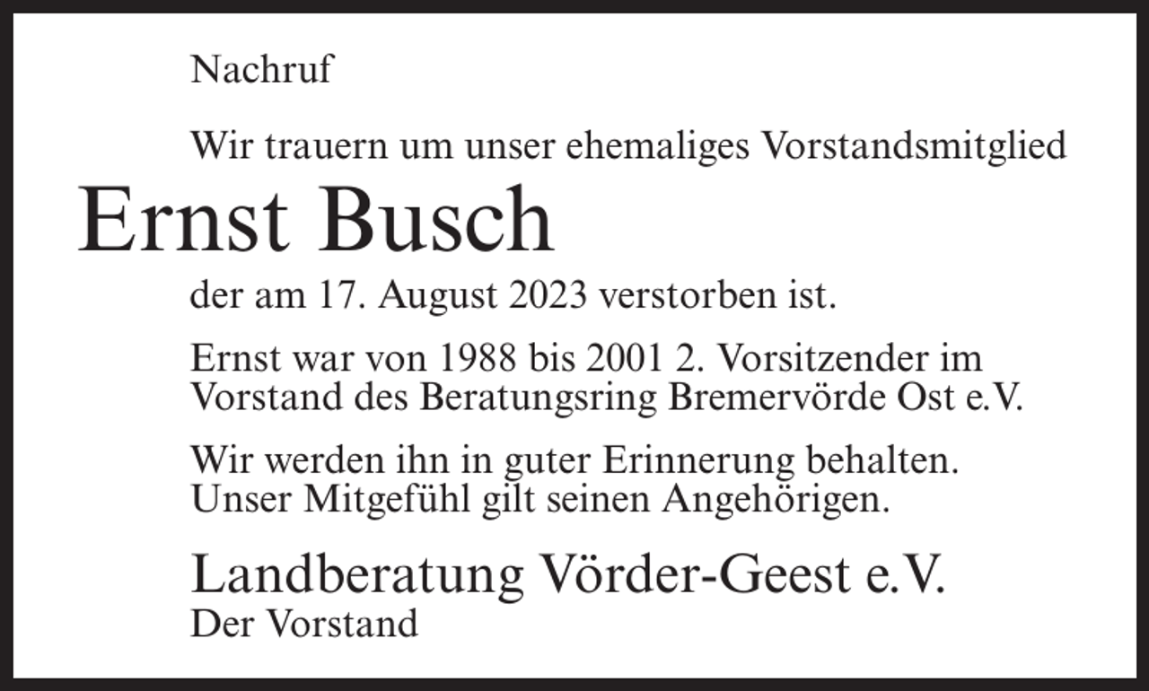 <p>Nachruf<br />Wir trauern um unser ehemaliges Vorstandsmitglied</p><p>Ernst Busch</p><p>der am 17. August 2023 verstorben ist.<br />Ernst war von 1988 bis 2001 2. Vorsitzender im<br />Vorstand des Beratungsring Bremervörde Ost e.V.<br />Wir werden ihn in guter Erinnerung behalten.<br />Unser Mitgefühl gilt seinen Angehörigen.</p><p>Landberatung Vörder-Geest e.V.<br />Der Vorstand</p>