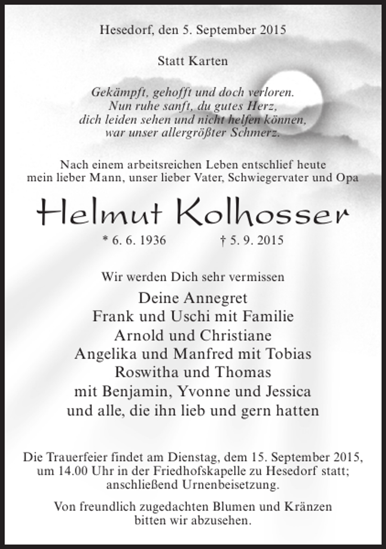 <p>Hesedorf, den 5. September 2015<br />Statt Karten<br />Gekämpft, gehofft und doch verloren.<br />Nun ruhe sanft, du gutes Herz,<br />dich leiden sehen und nicht helfen können,<br />war unser allergrößter Schmerz.<br />Nach einem arbeitsreichen Leben entschlief heute<br />mein lieber Mann, unser lieber Vater, Schwiegervater und Opa</p><p>Helmut Kolhosser<br />* 6. 6. 1936</p><p>† 5. 9. 2015</p><p>Wir werden Dich sehr vermissen</p><p>Deine Annegret<br />Frank und Uschi mit Familie<br />Arnold und Christiane<br />Angelika und Manfred mit Tobias<br />Roswitha und Thomas<br />mit Benjamin, Yvonne und Jessica<br />und alle, die ihn lieb und gern hatten<br />Die Trauerfeier findet am Dienstag, dem 15. September 2015,<br />um 14.00 Uhr in der Friedhofskapelle zu Hesedorf statt;<br />anschließend Urnenbeisetzung.<br />Von freundlich zugedachten Blumen und Kränzen<br />bitten wir abzusehen.</p>