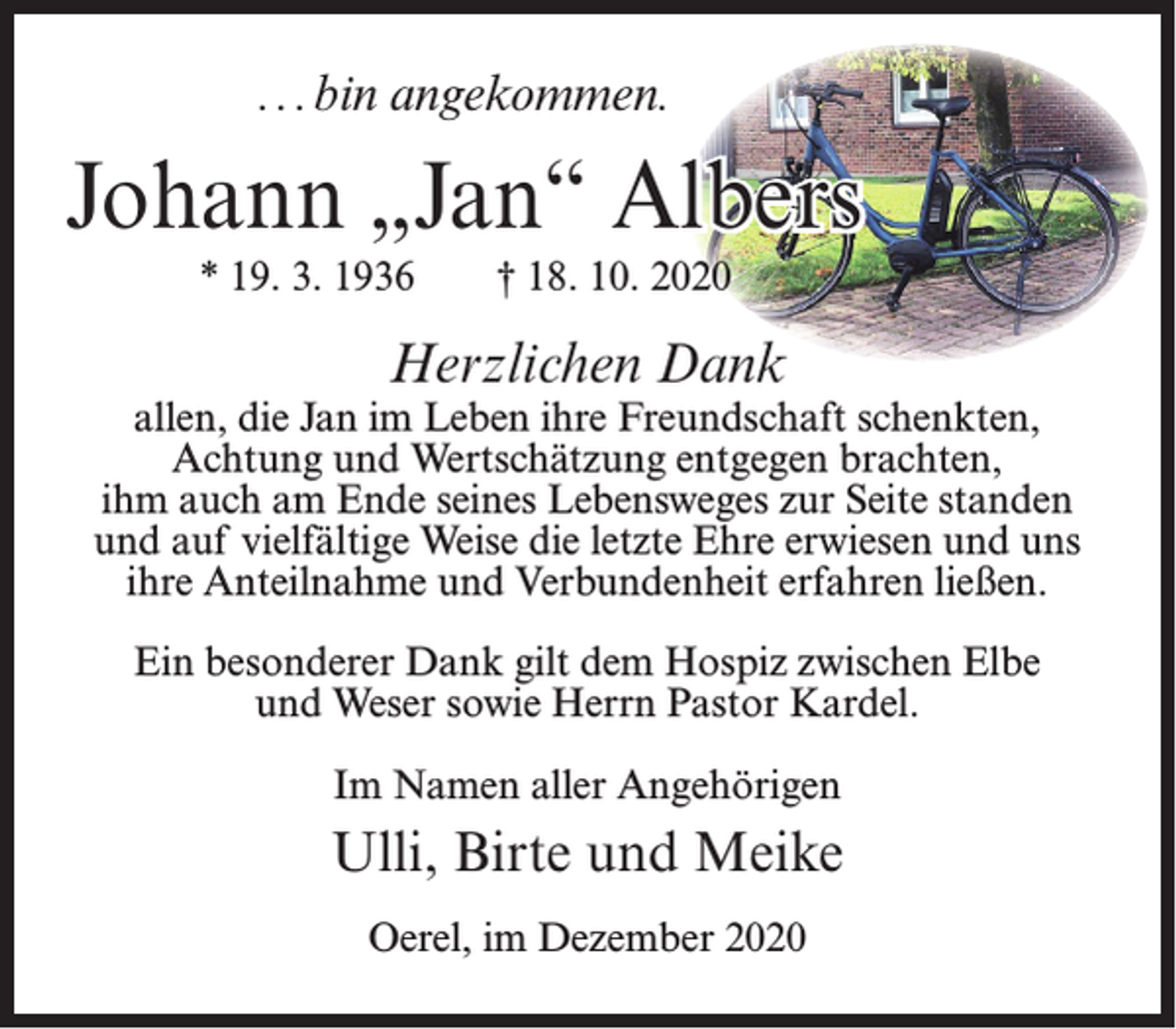 <p>. . . bin angekommen.</p><p>Johann „Jan“ Albers<br />* 19. 3. 1936</p><p>† 18. 10. 2020</p><p>Herzlichen Dank</p><p>allen, die Jan im Leben ihre Freundschaft schenkten,<br />Achtung und Wertschätzung entgegen brachten,<br />ihm auch am Ende seines Lebensweges zur Seite standen<br />und auf vielfältige Weise die letzte Ehre erwiesen und uns<br />ihre Anteilnahme und Verbundenheit erfahren ließen.<br />Ein besonderer Dank gilt dem Hospiz zwischen Elbe<br />und Weser sowie Herrn Pastor Kardel.<br />Im Namen aller Angehörigen</p><p>Ulli, Birte und Meike<br />Oerel, im Dezember 2020</p>