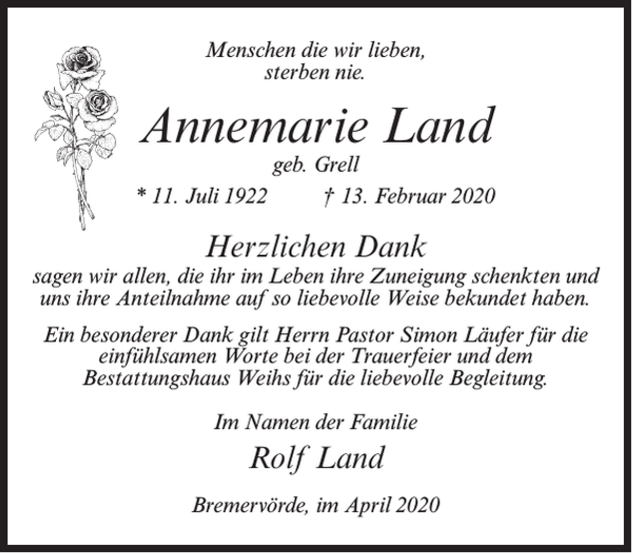 <p>Menschen die wir lieben,<br />sterben nie.</p><p>Annemarie Land</p><p>geb. Grell<br />* 11. Juli 1922 † 13. Februar 2020</p><p>Herzlichen Dank</p><p>sagen wir allen, die ihr im Leben ihre Zuneigung schenkten und<br />uns ihre Anteilnahme auf so liebevolle Weise bekundet haben.<br />Ein besonderer Dank gilt Herrn Pastor Simon Läufer für die<br />einfühlsamen Worte bei der Trauerfeier und dem<br />Bestattungshaus Weihs für die liebevolle Begleitung.<br />Im Namen der Familie</p><p>Rolf Land<br />Bremervörde, im April 2020</p>