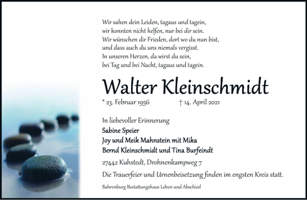 <p>Wir sahen dein Leiden, tagaus un<br />und tagein,<br />wir konnten nicht helfen, nur bei dir sein.<br />Wir wünschen dir Frieden, dort<br />wo du nun bist,<br />und dass auch du uns niemals<br />vergisst.<br />In unseren Herzen, da wirst du sein,<br />bei Tag und bei Nacht, tagaus und tagein.</p>
<p>* 23. Februar 1956</p>
<p>† 14. April 2021</p>
<p>In liebevoller Erinnerung</p>
<p>27442 Kuhstedt, Drohnenkampweg 7<br />Die Trauerfeier und Urnenbeisetzung ﬁnden im engsten Kreis statt.<br />Bahrenburg Bestattungshaus Leben und Abschied</p>