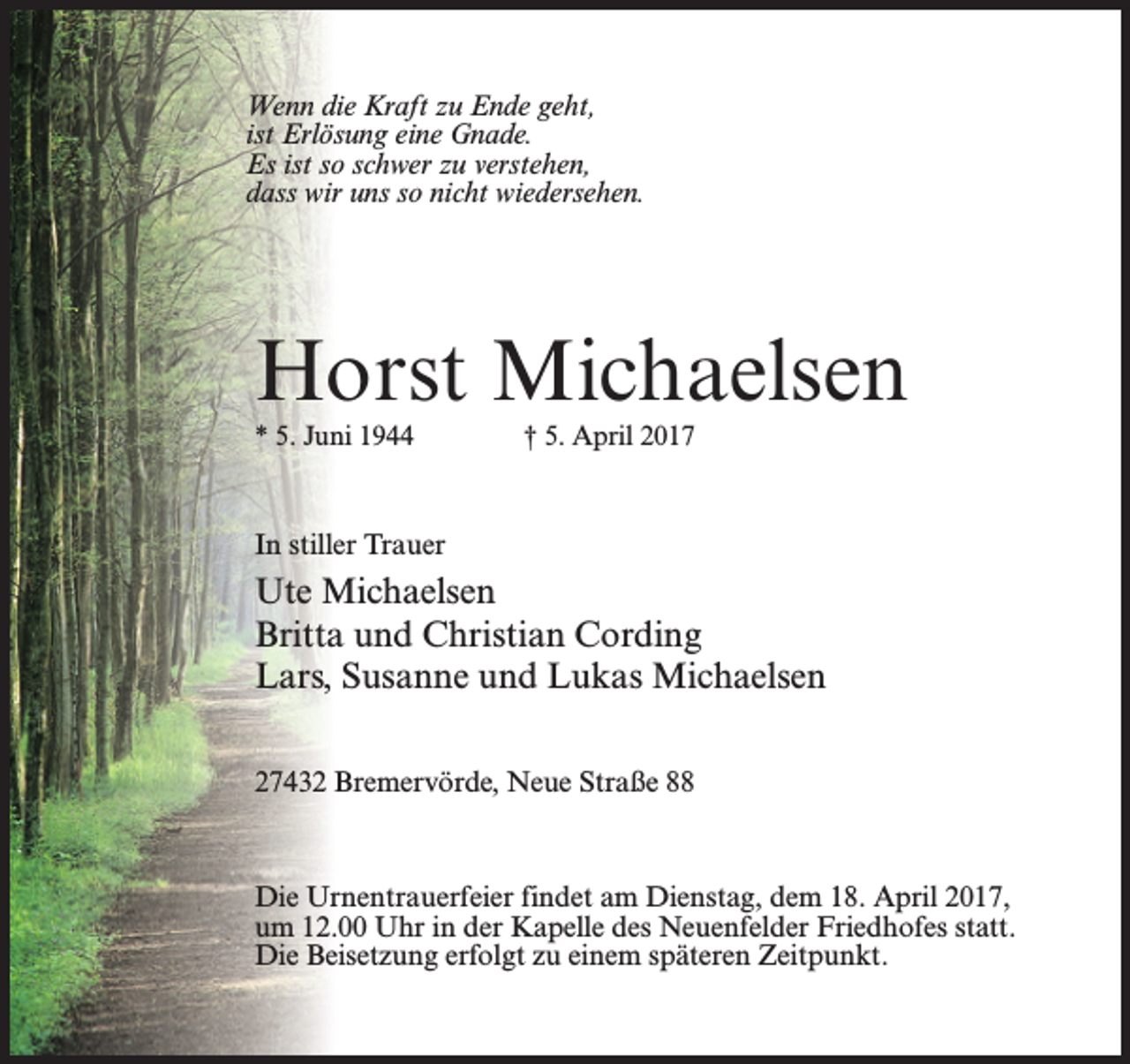 <p>Wenn die Kraft zu Ende geht,<br />ist Erlösung eine Gnade.<br />Es ist so schwer zu verstehen,<br />dass wir uns so nicht wiedersehen.</p><p>Horst Michaelsen<br />* 5. Juni 1944 † 5. April 2017</p><p>In stiller Trauer</p><p>Ute Michaelsen<br />Britta und Christian Cording<br />Lars, Susanne und Lukas Michaelsen<br />27432 Bremervörde, Neue Straße 88</p><p>Die Urnentrauerfeier findet am Dienstag, dem 18. April 2017,<br />um 12.00 Uhr in der Kapelle des Neuenfelder Friedhofes statt.<br />Die Beisetzung erfolgt zu einem späteren Zeitpunkt.</p>