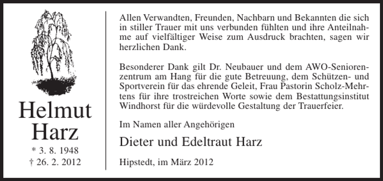 <p>Allen Verwandten, Freunden, Nachbarn und Bekannten die sich<br />in stiller Trauer mit uns verbunden fühlten und ihre Anteilnahme auf vielfältiger Weise zum Ausdruck brachten, sagen wir<br />herzlichen Dank.</p><p>Helmut<br />Harz<br />* 3. 8. 1948<br />† 26. 2. 2012</p><p>Besonderer Dank gilt Dr. Neubauer und dem AWO-Seniorenzentrum am Hang für die gute Betreuung, dem Schützen- und<br />Sportverein für das ehrende Geleit, Frau Pastorin Scholz-Mehrtens für ihre trostreichen Worte sowie dem Bestattungsinstitut<br />Windhorst für die würdevolle Gestaltung der Trauerfeier.<br />Im Namen aller Angehörigen</p><p>Dieter und Edeltraut Harz<br />Hipstedt, im März 2012</p>