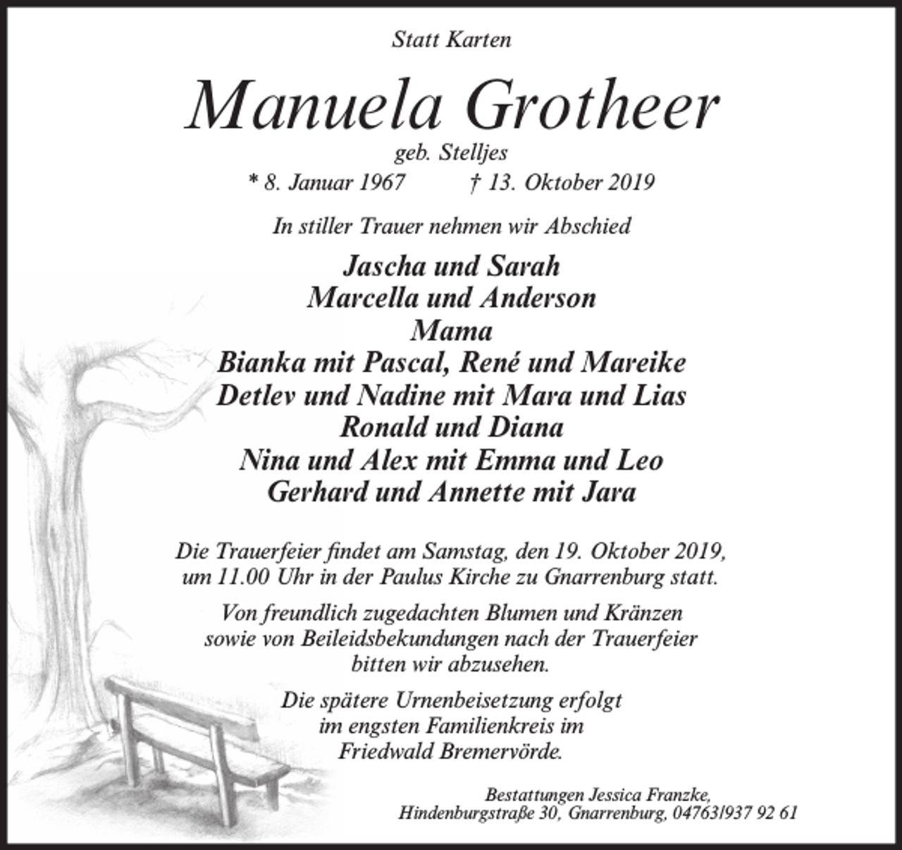 <p>Statt Karten</p><p>Manuela Grotheer<br />geb. Stelljes<br />* 8. Januar 1967<br />† 13. Oktober 2019<br />In stiller Trauer nehmen wir Abschied</p><p>Jascha und Sarah<br />Marcella und Anderson<br />Mama<br />Bianka mit Pascal, René und Mareike<br />Detlev und Nadine mit Mara und Lias<br />Ronald und Diana<br />Nina und Alex mit Emma und Leo<br />Gerhard und Annette mit Jara<br />Die Trauerfeier findet am Samstag, den 19. Oktober 2019,<br />um 11.00 Uhr in der Paulus Kirche zu Gnarrenburg statt.<br />Von freundlich zugedachten Blumen und Kränzen<br />sowie von Beileidsbekundungen nach der Trauerfeier<br />bitten wir abzusehen.<br />Die spätere Urnenbeisetzung erfolgt<br />im engsten Familienkreis im<br />Friedwald Bremervörde.<br />Bestattungen Jessica Franzke,<br />Hindenburgstraße 30, Gnarrenburg, 04763/937 92 61</p>
