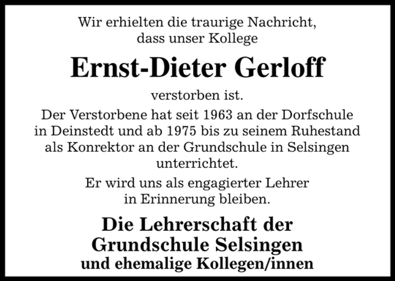 <p>Wir erhielten die traurige Nachricht, dass unser Kollege</p><p>Ernst-Dieter Gerloff<br />verstorben ist. Der Verstorbene hat seit 1963 an der Dorfschule in Deinstedt und ab 1975 bis zu seinem Ruhestand als Konrektor an der Grundschule in Selsingen unterrichtet. Er wird uns als engagierter Lehrer in Erinnerung bleiben.</p><p>Die Lehrerschaft der Grundschule Selsingen<br />und ehemalige Kollegen/innen</p>