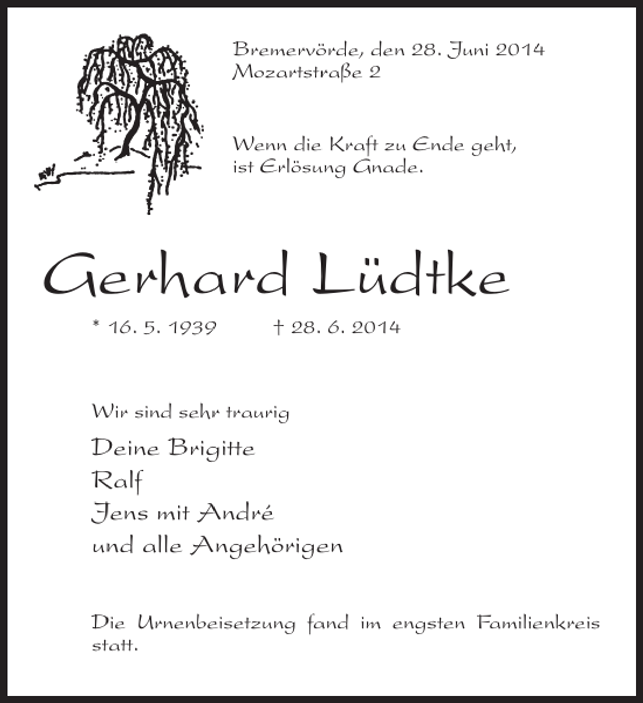 <p>Bremervörde, den 28. Juni 2014<br />Mozartstraße 2<br />Wenn die Kraft zu Ende geht,<br />ist Erlösung Gnade.</p><p>Gerhard Lüdtke<br />* 16. 5. 1939 † 28. 6. 2014</p><p>Wir sind sehr traurig</p><p>Deine Brigitte<br />Ralf<br />Jens mit André<br />und alle Angehörigen<br />Die Urnenbeisetzung fand im engsten Familienkreis<br />statt.</p>