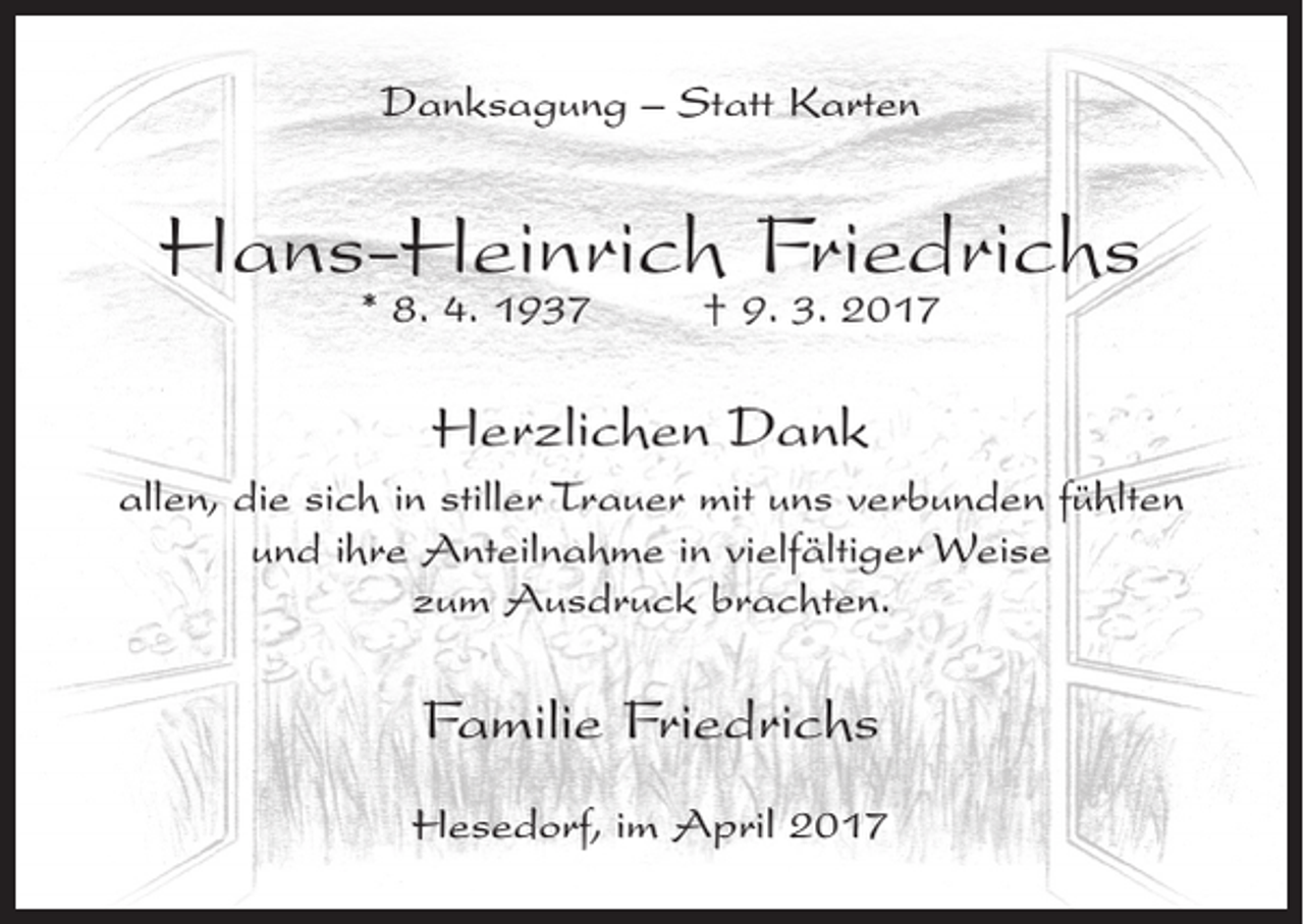 <p>Danksagung – Statt Karten</p><p>Hans-Heinrich Friedrichs<br />* 8. 4. 1937</p><p>† 9. 3. 2017</p><p>Herzlichen Dank<br />allen, die sich in stiller Trauer mit uns verbunden fühlten<br />und ihre Anteilnahme in vielfältiger Weise<br />zum Ausdruck brachten.</p><p>Familie Friedrichs<br />Hesedorf, im April 2017</p>