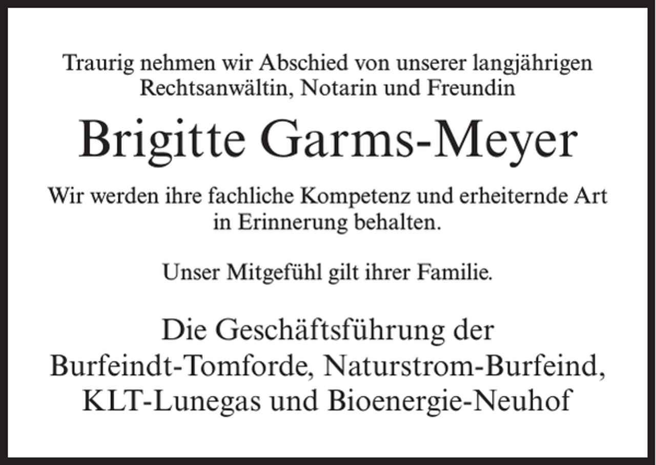 <p>Traurig nehmen wir Abschied von unserer langjährigen<br />Rechtsanwältin, Notarin und Freundin</p><p>Brigitte Garms-Meyer<br />Wir werden ihre fachliche Kompetenz und erheiternde Art<br />in Erinnerung behalten.<br />Unser Mitgefühl gilt ihrer Familie.</p><p>Die Geschäftsführung der<br />Burfeindt-Tomforde, Naturstrom-Burfeind,<br />KLT-Lunegas und Bioenergie-Neuhof</p>