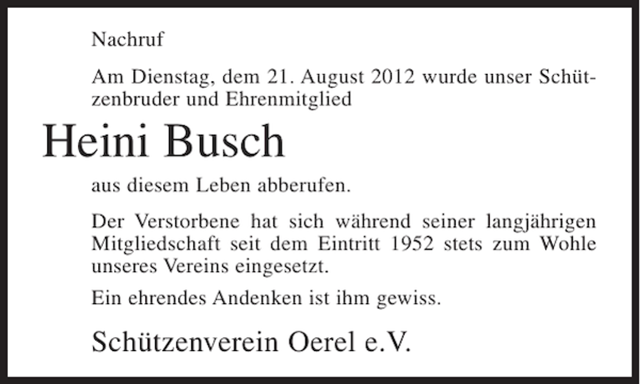 <p>Nachruf<br />Am Dienstag, dem 21. August 2012 wurde unser Schützenbruder und Ehrenmitglied</p><p>Heini Busch<br />aus diesem Leben abberufen.<br />Der Verstorbene hat sich während seiner langjährigen<br />Mitgliedschaft seit dem Eintritt 1952 stets zum Wohle<br />unseres Vereins eingesetzt.<br />Ein ehrendes Andenken ist ihm gewiss.</p><p>Schützenverein Oerel e.V.</p>
