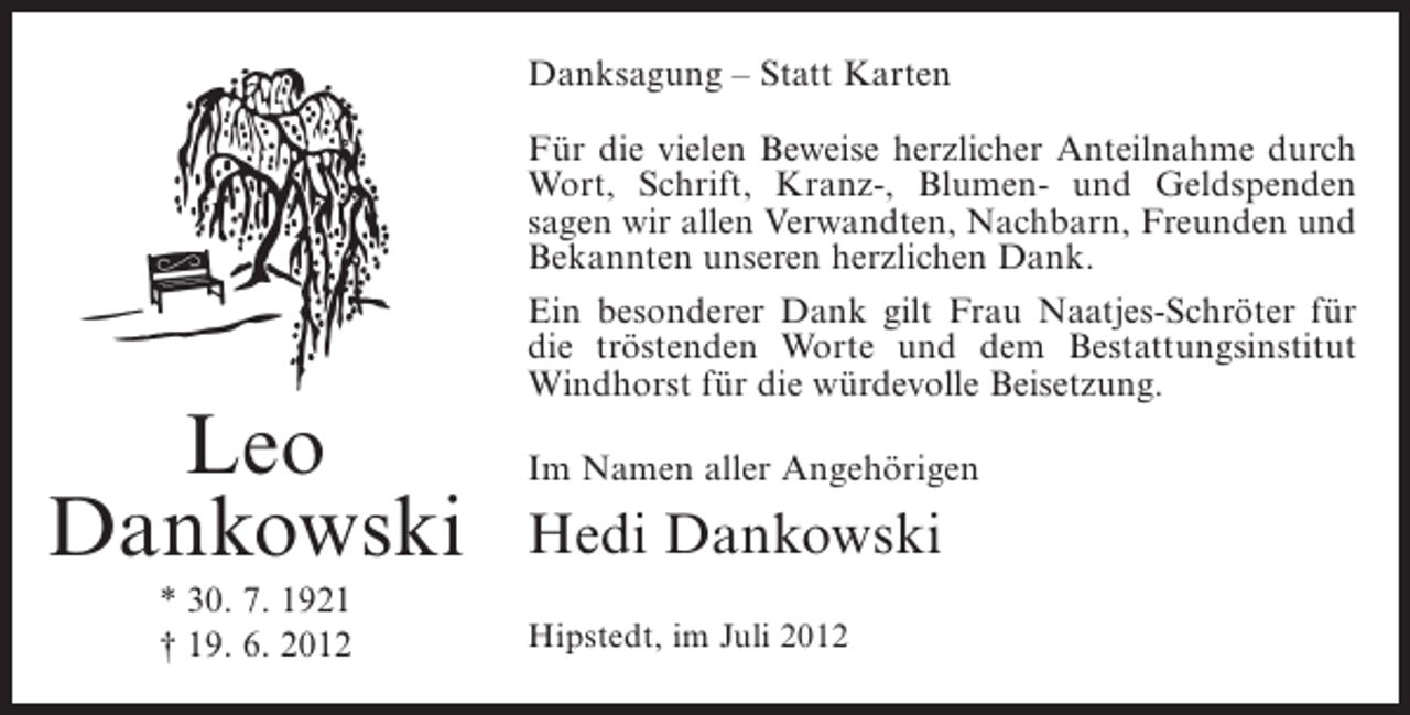 <p>Danksagung – Statt Karten<br />Für die vielen Beweise herzlicher Anteilnahme durch<br />Wort, Schrift, Kranz-, Blumen- und Geldspenden<br />sagen wir allen Verwandten, Nachbarn, Freunden und<br />Bekannten unseren herzlichen Dank.<br />Ein besonderer Dank gilt Frau Naatjes-Schröter für<br />die tröstenden Worte und dem Bestattungsinstitut<br />Windhorst für die würdevolle Beisetzung.</p><p>Leo<br />Dankowski<br />* 30. 7. 1921<br />† 19. 6. 2012</p><p>Im Namen aller Angehörigen</p><p>Hedi Dankowski<br />Hipstedt, im Juli 2012</p>
