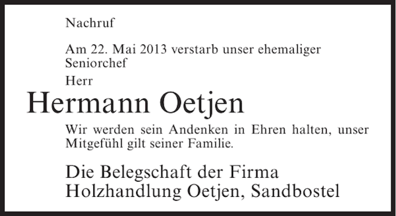 <p>Nachruf<br />Am 22. Mai 2013 verstarb unser ehemaliger<br />Seniorchef<br />Herr</p><p>Hermann Oetjen</p><p>Wir werden sein Andenken in Ehren halten, unser<br />Mitgefühl gilt seiner Familie.</p><p>Die Belegschaft der Firma<br />Holzhandlung Oetjen, Sandbostel</p>