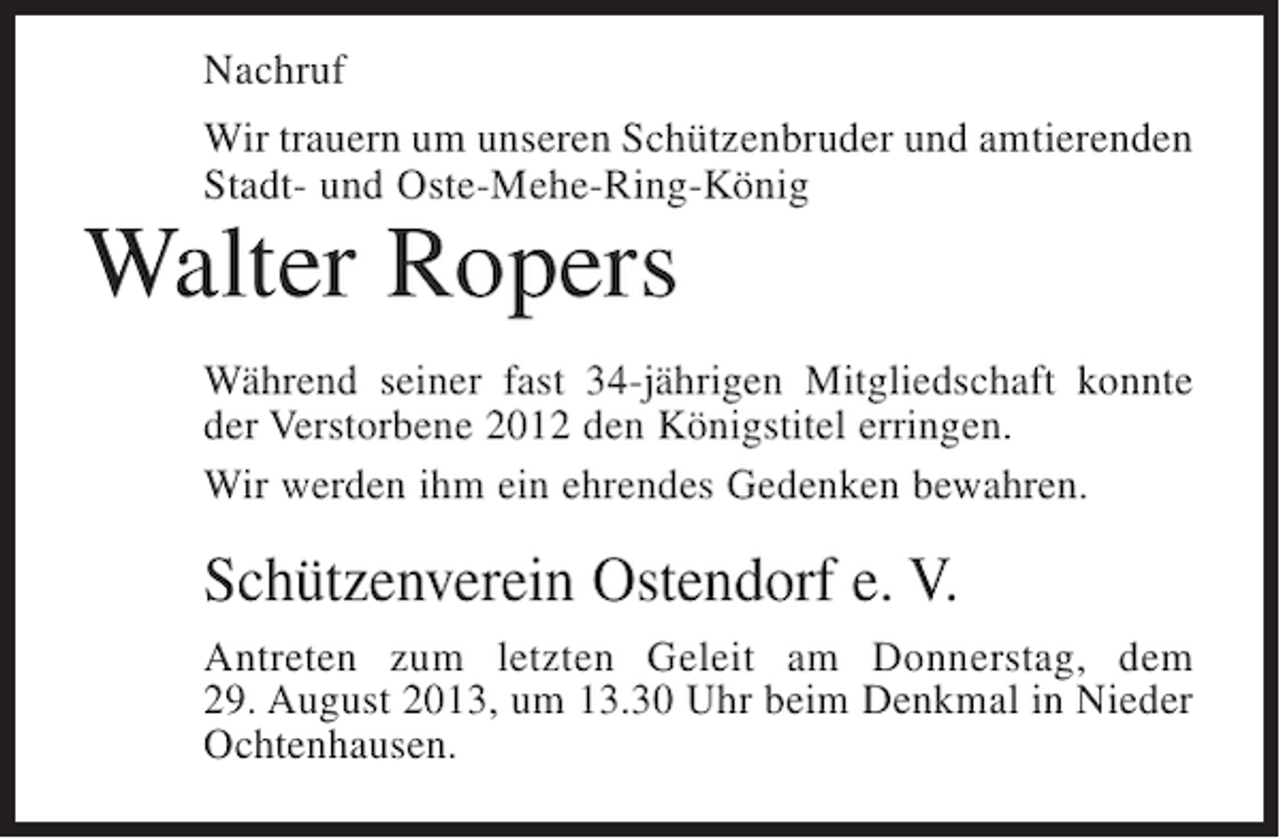 <p>Nachruf<br />Wir trauern um unseren Schützenbruder und amtierenden<br />Stadt- und Oste-Mehe-Ring-König</p><p>Walter Ropers</p><p>Während seiner fast 34-jährigen Mitgliedschaft konnte<br />der Verstorbene 2012 den Königstitel erringen.<br />Wir werden ihm ein ehrendes Gedenken bewahren.</p><p>Schützenverein Ostendorf e. V.<br />Antreten zum letzten Geleit am Donnerstag, dem<br />29. August 2013, um 13.30 Uhr beim Denkmal in Nieder<br />Ochtenhausen.</p>