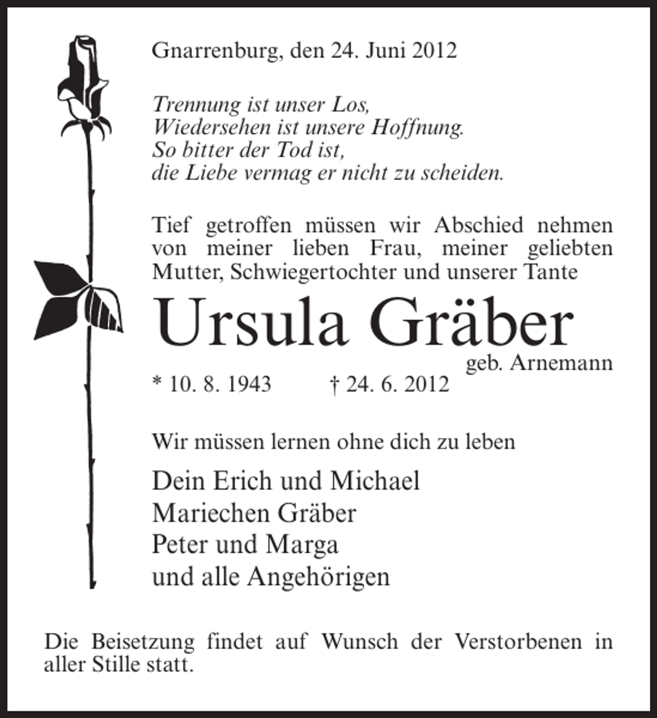 <p>Gnarrenburg, den 24. Juni 2012<br />Trennung ist unser Los,<br />Wiedersehen ist unsere Hoffnung.<br />So bitter der Tod ist,<br />die Liebe vermag er nicht zu scheiden.<br />Tief getroffen müssen wir Abschied nehmen<br />von meiner lieben Frau, meiner geliebten<br />Mutter, Schwiegertochter und unserer Tante</p><p>Ursula Gräber<br />* 10. 8. 1943</p><p>† 24. 6. 2012</p><p>geb. Arnemann</p><p>Wir müssen lernen ohne dich zu leben</p><p>Dein Erich und Michael<br />Mariechen Gräber<br />Peter und Marga<br />und alle Angehörigen<br />Die Beisetzung findet auf Wunsch der Verstorbenen in<br />aller Stille statt.</p>