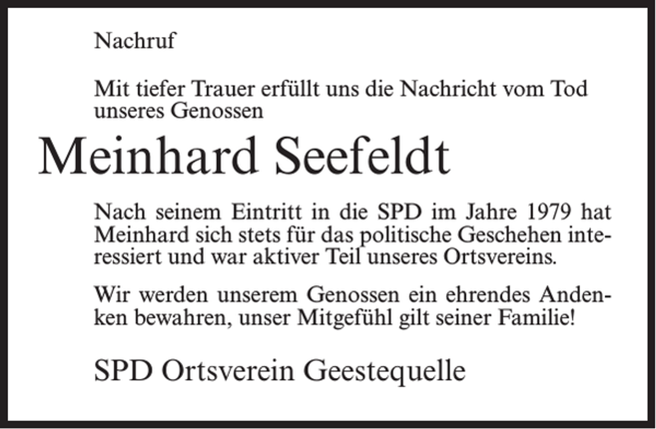 <p>Nachruf<br />Mit tiefer Trauer erfüllt uns die Nachricht vom Tod<br />unseres Genossen</p><p>Meinhard Seefeldt<br />Nach seinem Eintritt in die SPD im Jahre 1979 hat<br />Meinhard sich stets für das politische Geschehen interessiert und war aktiver Teil unseres Ortsvereins.<br />Wir werden unserem Genossen ein ehrendes Andenken bewahren, unser Mitgefühl gilt seiner Familie!</p><p>SPD Ortsverein Geestequelle</p>