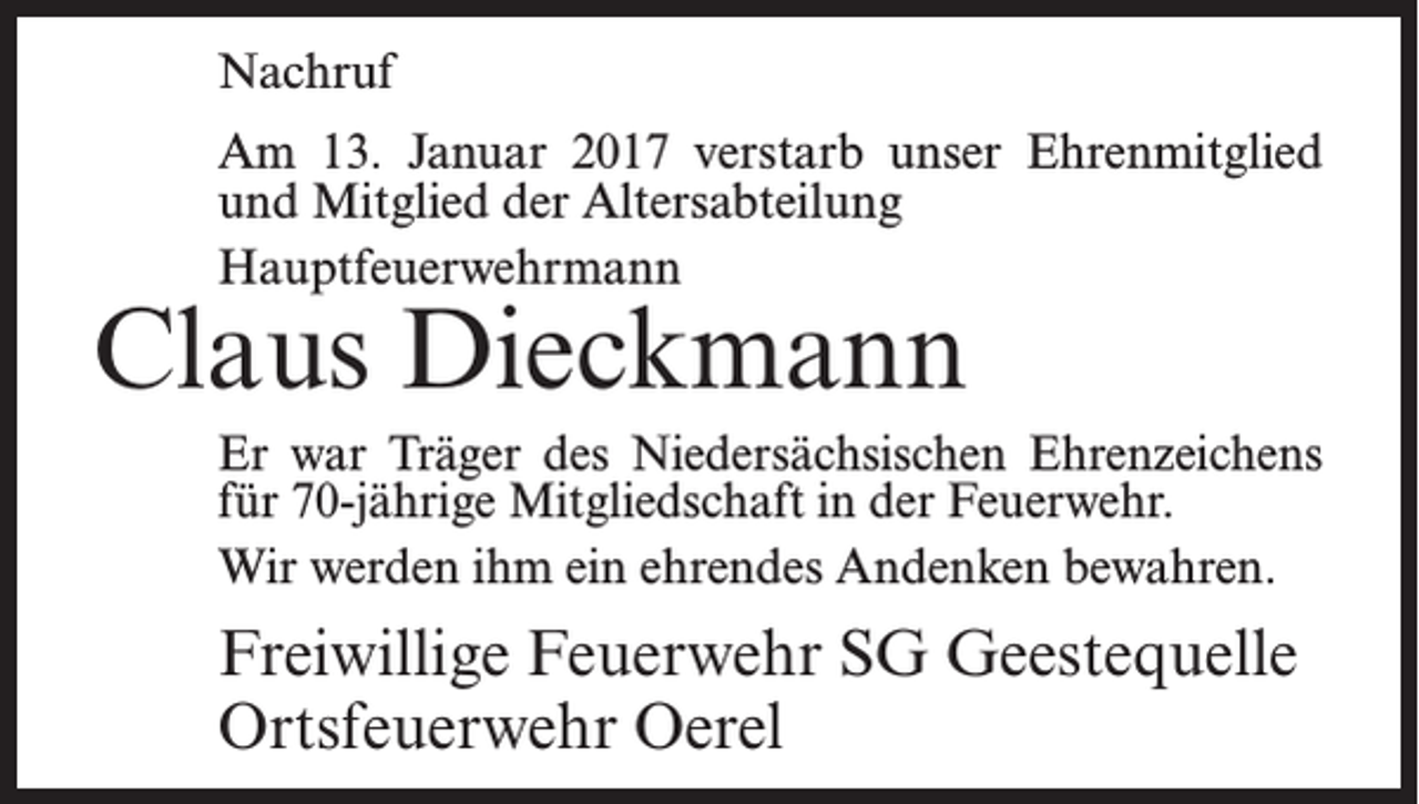 <p>Nachruf<br />Am 13. Januar 2017 verstarb unser Ehrenmitglied<br />und Mitglied der Altersabteilung<br />Hauptfeuerwehrmann</p><p>Claus Dieckmann</p><p>Er war Träger des Niedersächsischen ­Ehrenzeichens<br />für 70-jährige Mitgliedschaft in der ­Feuerwehr.<br />Wir werden ihm ein ehrendes Andenken bewahren.</p><p>Freiwillige Feuerwehr SG Geestequelle<br />Ortsfeuerwehr Oerel</p>