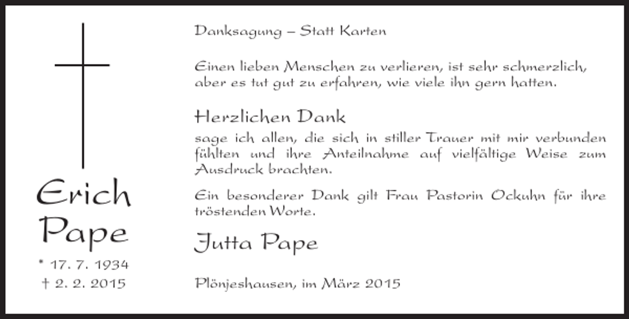 <p>Danksagung – Statt Karten<br />Einen lieben Menschen zu verlieren, ist sehr schmerzlich,<br />aber es tut gut zu erfahren, wie viele ihn gern hatten.</p><p>Herzlichen Dank</p><p>Erich<br />Pape<br />* 17. 7. 1934<br />† 2. 2. 2015</p><p>sage ich allen, die sich in stiller Trauer mit mir verbunden<br />fühlten und ihre Anteilnahme auf vielfältige Weise zum<br />Ausdruck brachten.<br />Ein besonderer Dank gilt Frau Pastorin Ockuhn für ihre<br />tröstenden Worte.</p><p>Jutta Pape<br />Plönjeshausen, im März 2015</p>