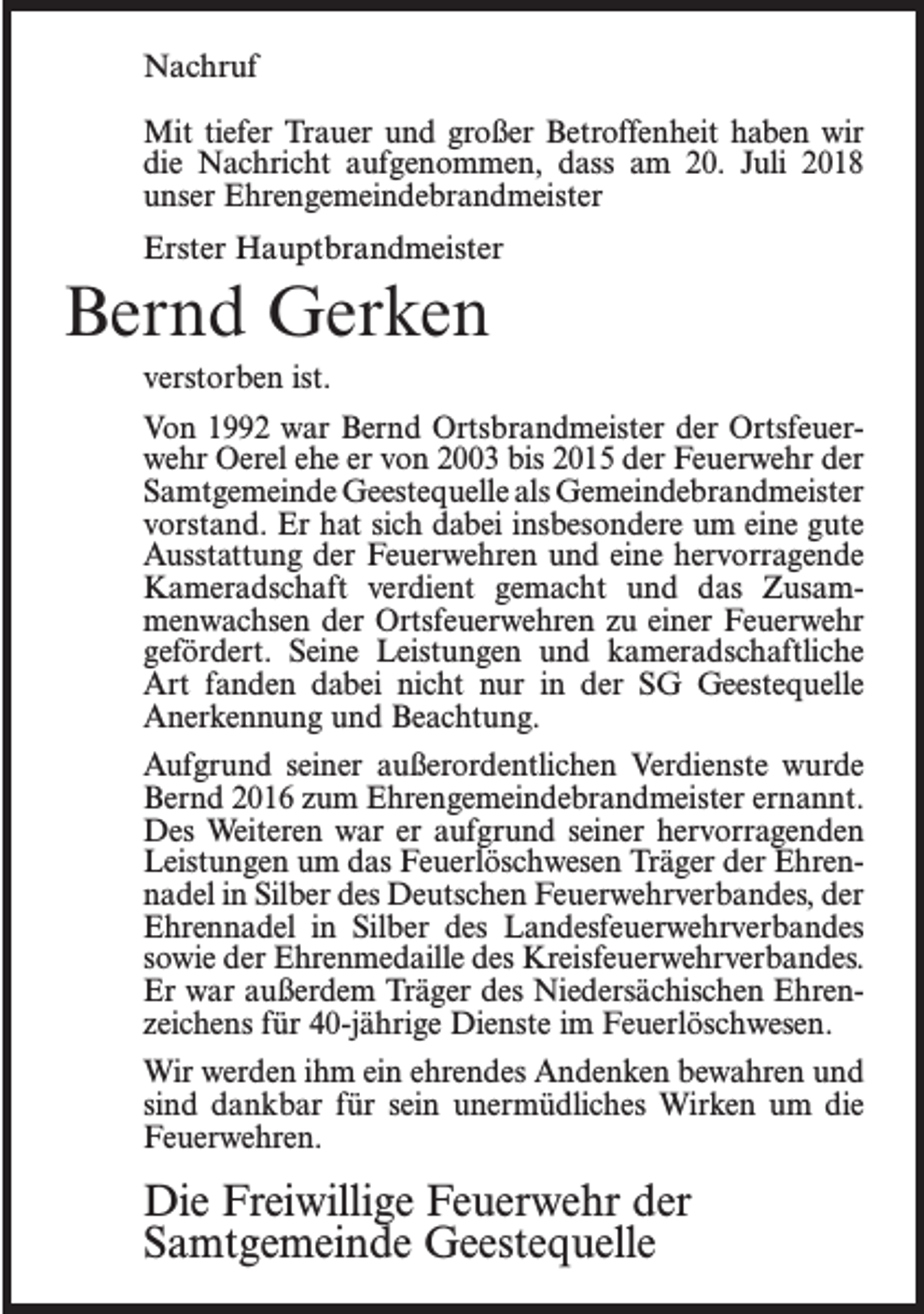 <p>Nachruf<br />Mit tiefer Trauer und großer Betroffenheit haben wir<br />die Nachricht aufgenommen, dass am 20. Juli 2018<br />unser Ehrengemeindebrandmeister<br />Erster Hauptbrandmeister</p><p>Bernd Gerken<br />verstorben ist.<br />Von 1992 war Bernd Ortsbrandmeister der Ortsfeuerwehr Oerel ehe er von 2003 bis 2015 der Feuerwehr der<br />Samtgemeinde Geestequelle als Gemeindebrandmeister<br />vorstand. Er hat sich dabei insbesondere um eine gute<br />Ausstattung der Feuerwehren und eine hervorragende<br />Kameradschaft verdient gemacht und das Zusammenwachsen der Ortsfeuerwehren zu einer Feuerwehr<br />gefördert. Seine Leistungen und kameradschaftliche<br />Art fanden dabei nicht nur in der SG Geestequelle<br />Anerkennung und Beachtung.<br />Aufgrund seiner außerordentlichen Verdienste wurde<br />Bernd 2016 zum Ehrengemeindebrandmeister ernannt.<br />Des Weiteren war er aufgrund seiner hervorragenden<br />Leistungen um das Feuerlöschwesen Träger der Ehrennadel in Silber des Deutschen Feuerwehrverbandes, der<br />Ehrennadel in Silber des Landesfeuerwehrverbandes<br />sowie der Ehrenmedaille des Kreisfeuerwehrverbandes.<br />Er war außerdem Träger des Niedersächischen Ehrenzeichens für 40-jährige Dienste im Feuerlöschwesen.<br />Wir werden ihm ein ehrendes Andenken bewahren und<br />sind dankbar für sein unermüdliches Wirken um die<br />Feuerwehren.</p><p>Die Freiwillige Feuerwehr der<br />Samtgemeinde Geestequelle</p>