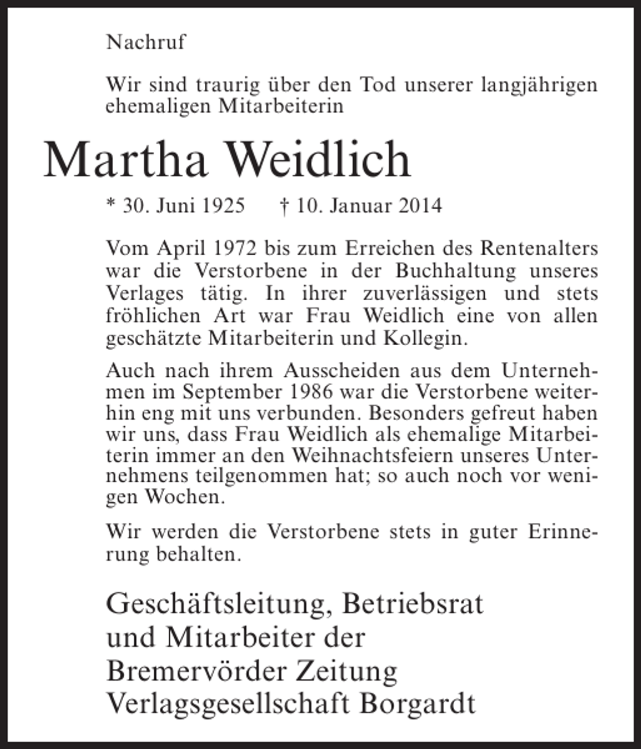 <p>Nachruf<br />Wir sind traurig über den Tod unserer langjährigen<br />ehemaligen Mitarbeiterin</p><p>Martha Weidlich<br />* 30. Juni 1925</p><p>† 10. Januar 2014</p><p>Vom April 1972 bis zum Erreichen des Rentenalters<br />war die Verstorbene in der Buchhaltung unseres<br />Verlages tätig. In ihrer zuverlässigen und stets<br />fröhlichen Art war Frau Weidlich eine von allen<br />geschätzte Mitarbeiterin und Kollegin.<br />Auch nach ihrem Ausscheiden aus dem Unternehmen im September 1986 war die Verstorbene weiterhin eng mit uns verbunden. Besonders gefreut haben<br />wir uns, dass Frau Weidlich als ehemalige Mitarbeiterin immer an den Weihnachtsfeiern unseres Unternehmens teilgenommen hat; so auch noch vor wenigen Wochen.<br />Wir werden die Verstorbene stets in guter Erinnerung behalten.</p><p>Geschäftsleitung, Betriebsrat<br />und Mitarbeiter der<br />Bremervörder Zeitung<br />Verlagsgesellschaft Borgardt</p>