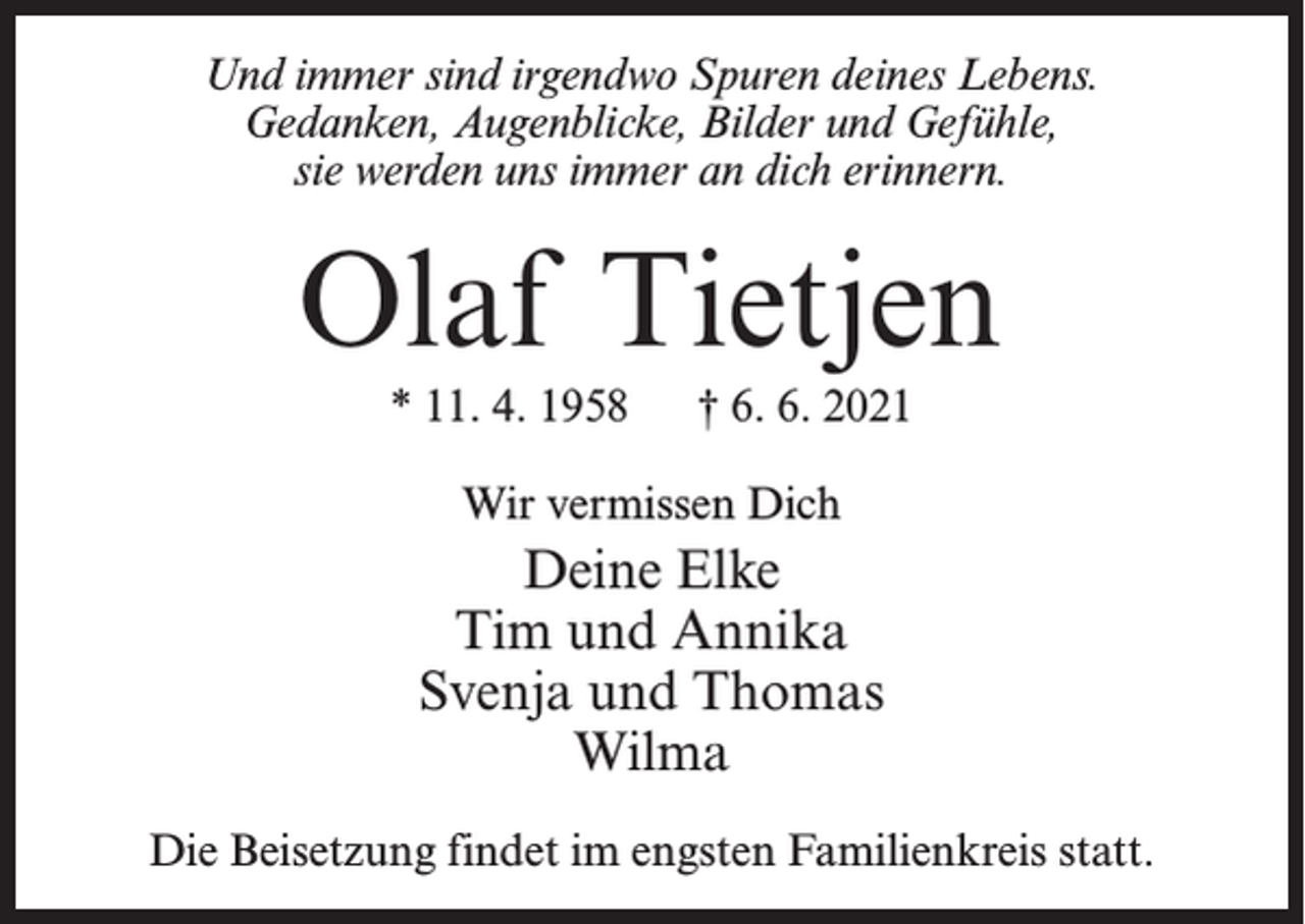 <p>Und immer sind irgendwo Spuren deines Lebens.<br />Gedanken, Augenblicke, Bilder und Gefühle,<br />sie werden uns immer an dich erinnern.</p><p>Olaf Tietjen<br />* 11. 4. 1958</p><p>† 6. 6. 2021</p><p>Wir vermissen Dich</p><p>Deine Elke<br />Tim und Annika<br />Svenja und Thomas<br />Wilma<br />Die Beisetzung findet im engsten Familienkreis statt.</p>