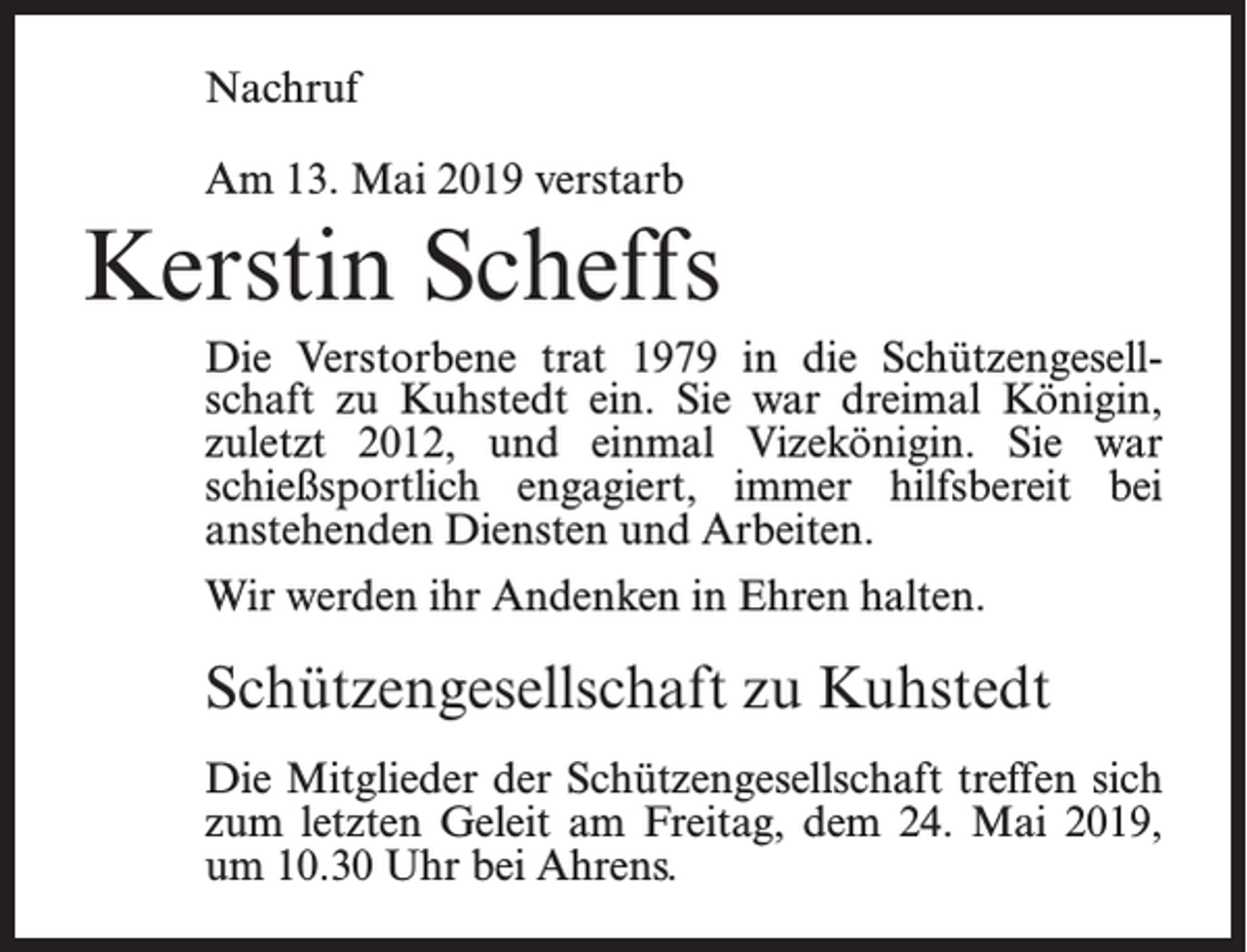 <p>Nachruf<br />Am 13. Mai 2019 verstarb</p><p>Kerstin Scheffs<br />Die Verstorbene trat 1979 in die Schützengesellschaft zu Kuhstedt ein. Sie war dreimal Königin,<br />zuletzt 2012, und einmal Vizekönigin. Sie war<br />schießsportlich engagiert, immer hilfsbereit bei<br />anstehenden Diensten und Arbeiten.<br />Wir werden ihr Andenken in Ehren halten.</p><p>Schützengesellschaft zu Kuhstedt<br />Die Mitglieder der Schützengesellschaft treffen sich<br />zum letzten Geleit am Freitag, dem 24. Mai 2019,<br />um 10.30 Uhr bei Ahrens.</p>