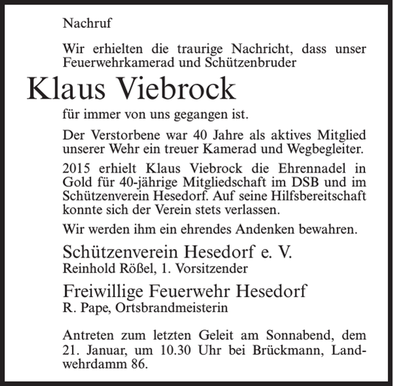 <p>Nachruf<br />Wir erhielten die traurige Nachricht, dass unser<br />­Feuerwehrkamerad und Schützenbruder</p><p>Klaus Viebrock</p><p>für immer von uns gegangen ist.<br />Der Verstorbene war 40 Jahre als aktives Mitglied<br />unserer Wehr ein treuer Kamerad und ­Wegbegleiter.<br />2015 erhielt Klaus Viebrock die Ehrennadel in<br />Gold für 40-jährige Mitgliedschaft im DSB und im<br />Schützen­verein Hesedorf. Auf seine Hilfsbereitschaft<br />konnte sich der Verein stets verlassen.<br />Wir werden ihm ein ehrendes Andenken bewahren.</p><p>Schützenverein Hesedorf e. V.<br />Reinhold Rößel, 1. Vorsitzender</p><p>Freiwillige Feuerwehr Hesedorf<br />R. Pape, Ortsbrandmeisterin</p><p>Antreten zum letzten Geleit am Sonnabend, dem<br />21. Januar, um 10.30 Uhr bei Brückmann, Landwehrdamm 86.</p>