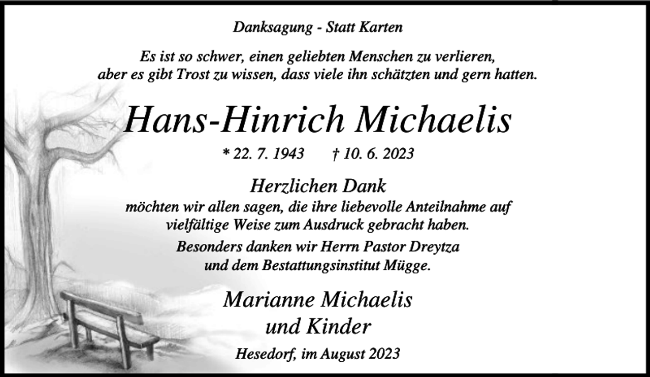 <p>Danksagung<br />Danksagung<br />- Statt<br />- Statt<br />Karten<br />Karten<br />EsEs<br />istist<br />soso<br />schwer,<br />schwer,<br />einen<br />einen<br />geliebten<br />geliebten<br />Menschen<br />Menschen<br />zuzu<br />verlieren,<br />verlieren,<br />aber<br />aber<br />es es<br />gibt<br />gibt<br />Trost<br />Trost<br />zuzu<br />wissen,<br />wissen,<br />dass<br />dass<br />viele<br />viele<br />ihnihn<br />schätzten<br />schätzten<br />und<br />und<br />gern<br />gern<br />hatten.<br />hatten.</p><p>Hans-Hinrich<br />Hans-HinrichMichaelis<br />Michaelis<br />* 22.<br />* 22.<br />7. 7.<br />† 10.<br />† 10.<br />6. 6.</p><p>Herzlichen<br />HerzlichenDank<br />Dank<br />möchten<br />möchten<br />wirwir<br />allen<br />allen<br />sagen,<br />sagen,<br />diedie<br />ihre<br />ihre<br />liebevolle<br />liebevolle<br />Anteilnahme<br />Anteilnahme<br />aufauf<br />vielfältige<br />vielfältige<br />Weise<br />Weise<br />zum<br />zum<br />Ausdruck<br />Ausdruck<br />gebracht<br />gebracht<br />haben.<br />haben.<br />Besonders<br />Besonders<br />danken<br />danken<br />wirwir<br />Herrn<br />Herrn<br />Pastor<br />Pastor<br />Dreytza<br />Dreytza<br />und<br />und<br />dem<br />dem<br />Bestattungsinstitut<br />Bestattungsinstitut<br />Mügge.<br />Mügge.</p><p>Marianne<br />MarianneMichaelis<br />Michaelis<br />und<br />undKinder<br />Kinder<br />Hesedorf,<br />Hesedorf,<br />imim<br />August<br />August</p>