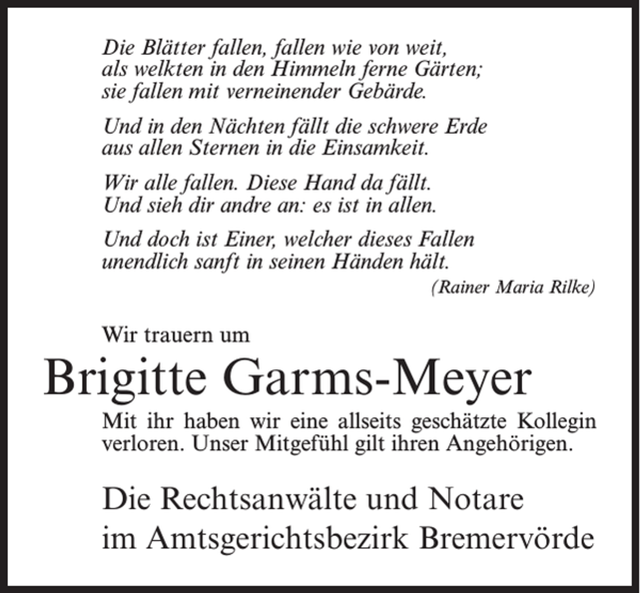 <p>Die Blätter fallen, fallen wie von weit,<br />als welkten in den Himmeln ferne Gärten;<br />sie fallen mit verneinender Gebärde.<br />Und in den Nächten fällt die schwere Erde<br />aus allen Sternen in die Einsamkeit.<br />Wir alle fallen. Diese Hand da fällt.<br />Und sieh dir andre an: es ist in allen.<br />Und doch ist Einer, welcher dieses Fallen<br />unendlich sanft in seinen Händen hält.<br />(Rainer Maria Rilke)</p><p>Wir trauern um</p><p>Brigitte Garms-Meyer<br />Mit ihr haben wir eine allseits geschätzte Kollegin<br />verloren. Unser Mitgefühl gilt ihren Angehörigen.</p><p>Die Rechtsanwälte und Notare<br />im Amtsgerichtsbezirk Bremervörde</p>