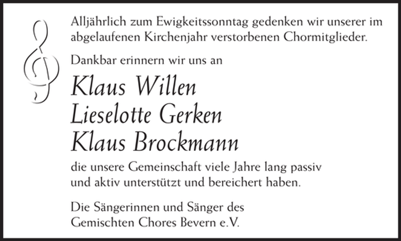 <p>ł</p><p>Alljährlich zum Ewigkeitssonntag gedenken wir unserer im<br />abgelaufenen Kirchenjahr verstorbenen Chormitglieder.<br />Dankbar erinnern wir uns an</p><p>Klaus Willen<br />Lieselotte Gerken<br />Klaus Brockmann<br />die unsere Gemeinschaft viele Jahre lang passiv<br />und aktiv unterstützt und bereichert haben.<br />Die Sängerinnen und Sänger des<br />Gemischten Chores Bevern e.V.</p>