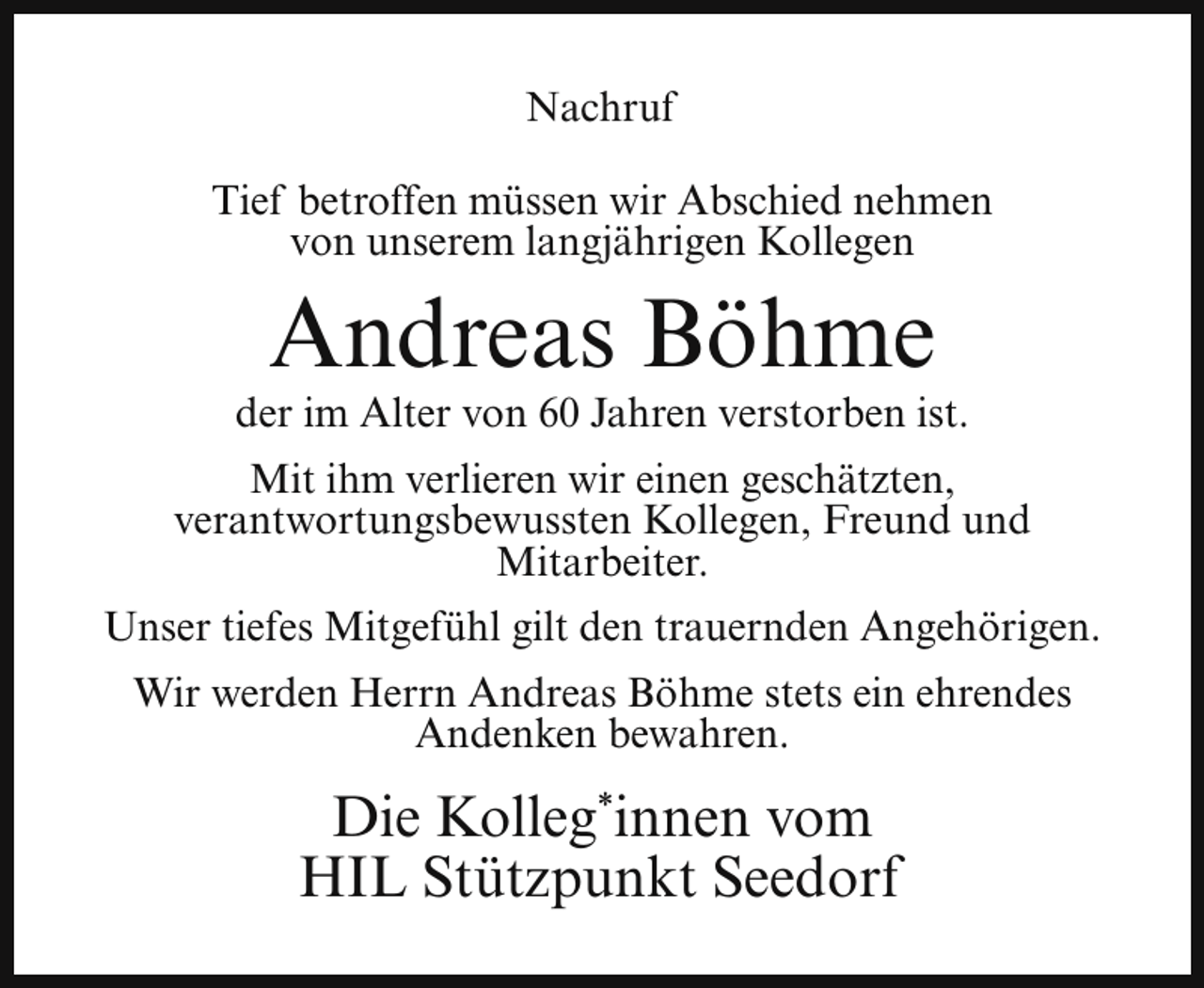 <p>Nachruf<br />Tief betroffen müssen wir Abschied nehmen<br />von unserem langjährigen Kollegen</p><p>Andreas Böhme</p><p>der im Alter von 60 Jahren verstorben ist.<br />Mit ihm verlieren wir einen geschätzten,<br />verantwortungsbewussten Kollegen, Freund und<br />Mitarbeiter.<br />Unser tiefes Mitgefühl gilt den trauernden Angehörigen.<br />Wir werden Herrn Andreas Böhme stets ein ehrendes<br />Andenken bewahren.</p><p>Die Kolleg*innen vom<br />HIL Stützpunkt Seedorf</p>