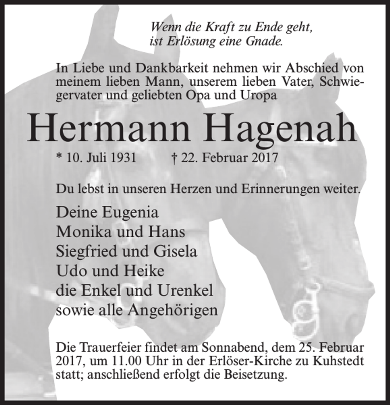 <p>Wenn die Kraft zu Ende geht,<br />ist Erlösung eine Gnade.<br />In Liebe und Dankbarkeit nehmen wir Abschied von<br />meinem lieben Mann, unserem lieben Vater, Schwiegervater und geliebten Opa und Uropa</p><p>Hermann Hagenah<br />* 10. Juli 1931</p><p>† 22. Februar 2017</p><p>Du lebst in unseren Herzen und Erinnerungen weiter.</p><p>Deine Eugenia<br />Monika und Hans<br />Siegfried und Gisela<br />Udo und Heike<br />die Enkel und Urenkel<br />sowie alle Angehörigen<br />Die Trauerfeier findet am Sonnabend, dem 25. Februar<br />2017, um 11.00 Uhr in der Erlöser-Kirche zu Kuhstedt<br />statt; anschließend erfolgt die Beisetzung.</p>