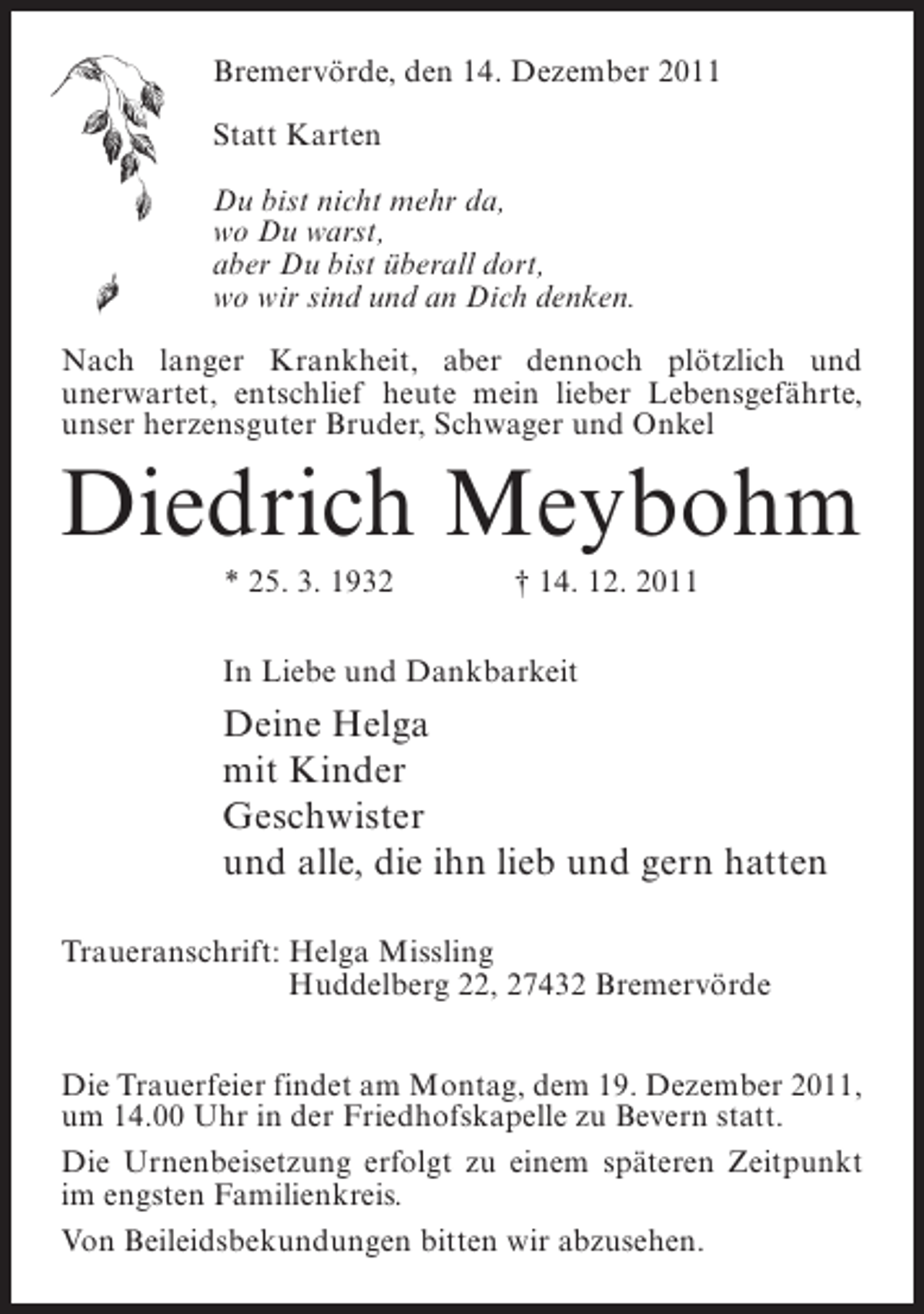 <p>Bremervörde, den 14. Dezember 2011<br />Statt Karten<br />Du bist nicht mehr da,<br />wo Du warst,<br />aber Du bist überall dort,<br />wo wir sind und an Dich denken.<br />Nach langer Krankheit, aber dennoch plötzlich und<br />u<br />­ nerwartet, entschlief heute mein lieber Lebensgefährte,<br />unser herzensguter Bruder, Schwager und Onkel</p><p>Diedrich Meybohm<br />* 25. 3. 1932</p><p>† 14. 12. 2011</p><p>In Liebe und Dankbarkeit</p><p>Deine Helga<br />mit Kinder<br />Geschwister<br />und alle, die ihn lieb und gern hatten<br />Traueranschrift: Helga Missling<br />Huddelberg 22, 27432 Bremervörde<br />Die Trauerfeier findet am Montag, dem 19. Dezember 2011,<br />um 14.00 Uhr in der Friedhofskapelle zu Bevern statt.<br />Die Urnenbeisetzung erfolgt zu einem späteren Zeitpunkt<br />im engsten Familienkreis.<br />Von Beileidsbekundungen bitten wir abzusehen.</p>