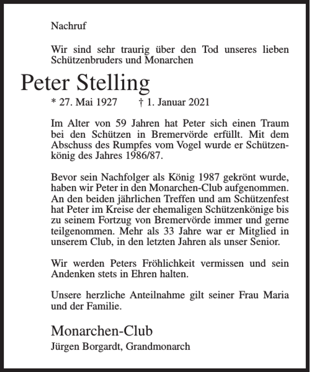<p>Nachruf<br />Wir sind sehr traurig über den Tod unseres lieben<br />Schützenbruders und Monarchen</p><p>Peter Stelling<br />* 27. Mai 1927</p><p>† 1. Januar 2021</p><p>Im Alter von 59 Jahren hat Peter sich einen Traum<br />bei den Schützen in Bremervörde erfüllt. Mit dem<br />Abschuss des Rumpfes vom Vogel wurde er Schützenkönig des Jahres 1986/87.</p><p>Bevor sein Nachfolger als König 1987 gekrönt wurde,<br />haben wir Peter in den Monarchen-Club aufgenommen.<br />An den beiden jährlichen Treffen und am Schützenfest<br />hat Peter im Kreise der ehemaligen Schützenkönige bis<br />zu seinem Fortzug von Bremervörde immer und gerne<br />teilgenommen. Mehr als 33 Jahre war er Mitglied in<br />unserem Club, in den letzten Jahren als unser Senior.<br />Wir werden Peters Fröhlichkeit vermissen und sein<br />Andenken stets in Ehren halten.<br />Unsere herzliche Anteilnahme gilt seiner Frau Maria<br />und der Familie.</p><p>Monarchen-Club<br />Jürgen Borgardt, Grandmonarch</p>