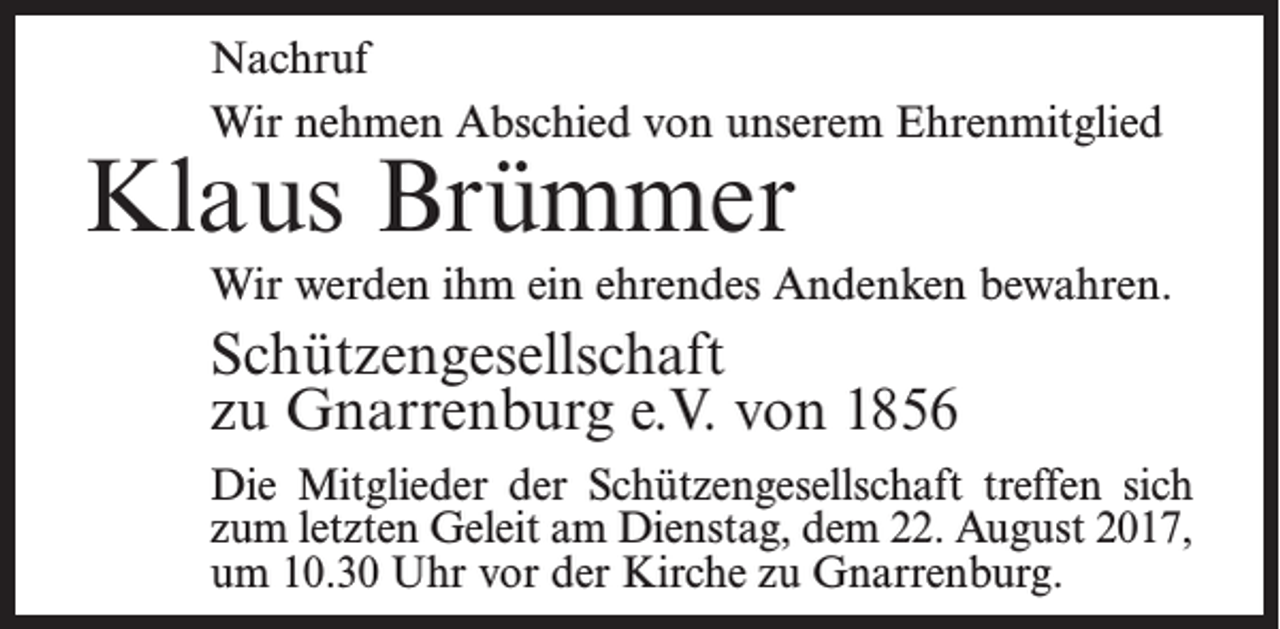 <p>Nachruf<br />Wir nehmen Abschied von unserem Ehrenmitglied</p><p>Klaus Brümmer</p><p>Wir werden ihm ein ehrendes Andenken bewahren.</p><p>Schützengesellschaft<br />zu Gnarrenburg e.V. von 1856<br />Die Mitglieder der Schützengesellschaft treffen sich<br />zum letzten Geleit am Dienstag, dem 22. August 2017,<br />um 10.30 Uhr vor der Kirche zu Gnarrenburg.</p>