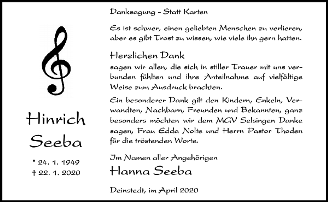 <p>Danksagung - Statt Karten<br />Es ist schwer, einen geliebten Menschen zu verlieren,<br />aber es gibt Trost zu wissen, wie viele ihn gern hatten.</p><p>Herzlichen Dank<br />sagen wir allen, die sich in stiller Trauer mit uns verbunden fühlten und ihre Anteilnahme auf vielfältige<br />Weise zum Ausdruck brachten.</p><p>Hinrich<br />Seeba<br />* 24. 1. 1949<br />† 22. 1. 2020</p><p>Ein besonderer Dank gilt den Kindern, Enkeln, Verwandten, Nachbarn, Freunden und Bekannten, ganz<br />besonders möchten wir dem MGV Selsingen Danke<br />sagen, Frau Edda Nolte und Herrn Pastor Thoden<br />für die tröstenden Worte.<br />Im Namen aller Angehörigen</p><p>Hanna Seeba<br />Deinstedt, im April 2020</p>
