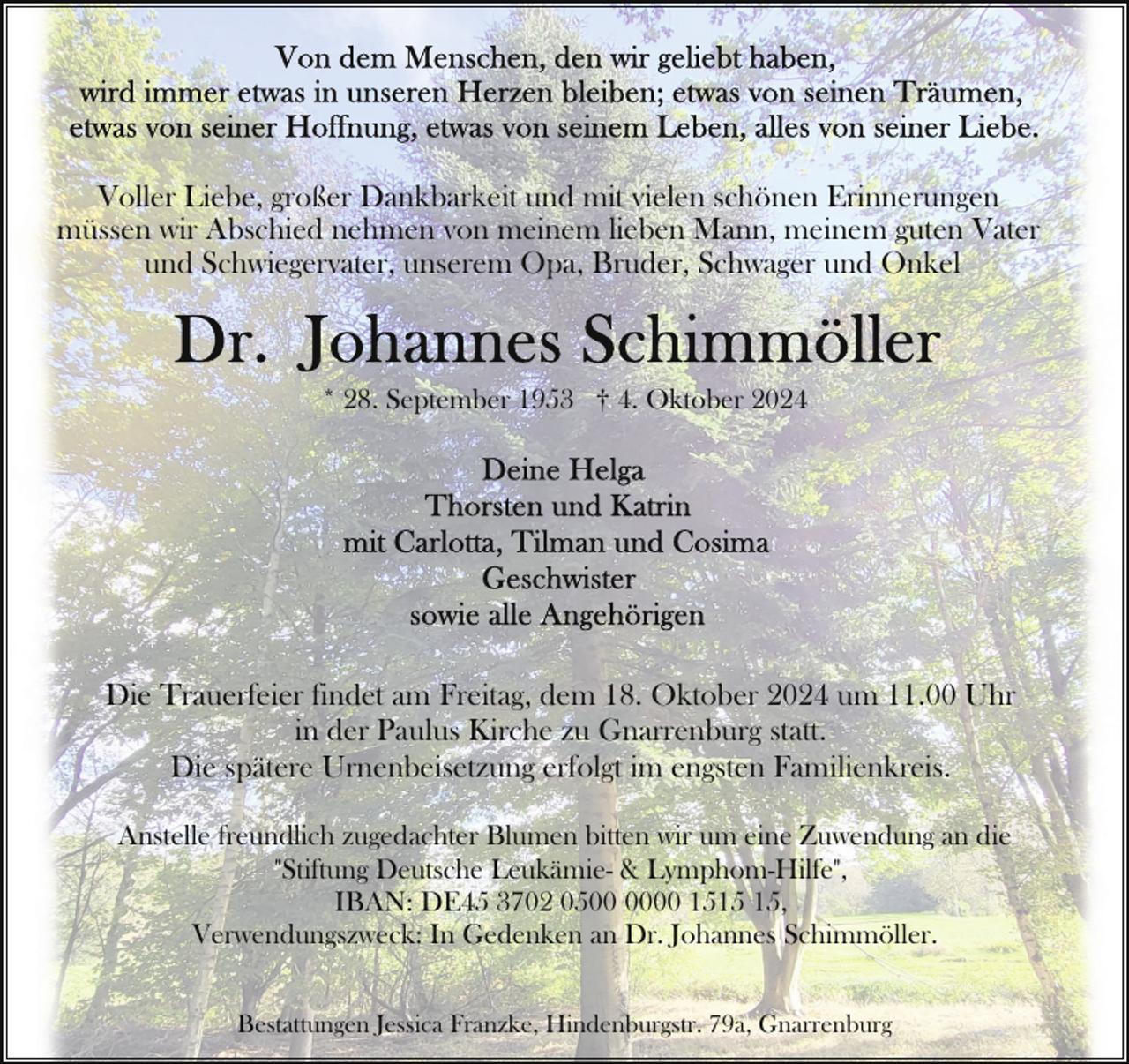 <p>Voller Liebe, großer Dankbarkeit und mit vielen schönen Erinnerungen<br />müssen wir Abschied nehmen von meinem lieben Mann, meinem guten Vater<br />und Schwiegervater, unserem Opa, Bruder, Schwager und Onkel</p>
<p>* 28. September 1953 † 4. Oktober 2024</p>
<p>Die Trauerfeier findet am Freitag, dem 18. Oktober 2024 um 11.00 Uhr<br />in der Paulus Kirche zu Gnarrenburg statt.<br />Die spätere Urnenbeisetzung erfolgt im engsten Familienkreis.<br />Anstelle freundlich zugedachter Blumen bitten wir um eine Zuwendung an die<br />"Stiftung Deutsche Leukämie- &amp; Lymphom-Hilfe",<br />IBAN: DE45 3702 0500 15,<br />Verwendungszweck: In Gedenken an Dr. Johannes Schimmöller.<br />Bestattungen Jessica Franzke, Hindenburgstr. 79a, Gnarrenburg</p>