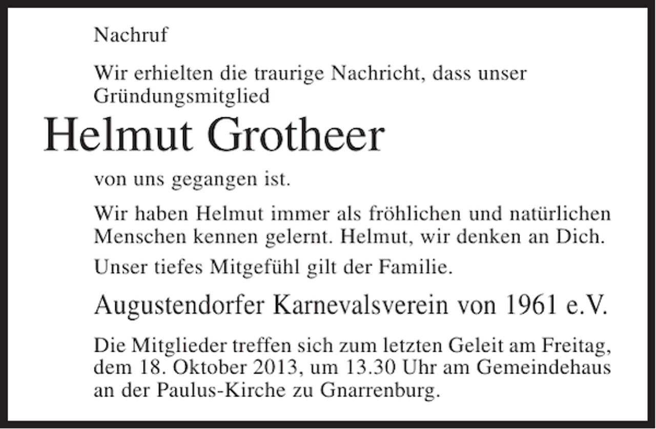 <p>Nachruf<br />Wir erhielten die traurige Nachricht, dass unser<br />Gründungsmitglied</p><p>Helmut Grotheer<br />von uns gegangen ist.</p><p>Wir haben Helmut immer als fröhlichen und natürlichen<br />Menschen kennen gelernt. Helmut, wir denken an Dich.<br />Unser tiefes Mitgefühl gilt der Familie.</p><p>Augustendorfer Karnevalsverein von 1961 e.V.<br />Die Mitglieder treffen sich zum letzten Geleit am Freitag,<br />dem 18. Oktober 2013, um 13.30 Uhr am Gemeindehaus<br />an der Paulus-Kirche zu Gnarrenburg.</p>