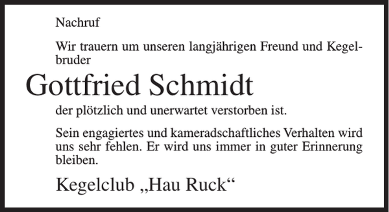 <p>Nachruf<br />Wir trauern um unseren langjährigen Freund und Kegelbruder</p><p>Gottfried Schmidt<br />der plötzlich und unerwartet verstorben ist.<br />Sein engagiertes und kameradschaftliches Verhalten wird<br />uns sehr fehlen. Er wird uns immer in guter Erinnerung<br />bleiben.</p><p>Kegelclub „Hau Ruck“</p>