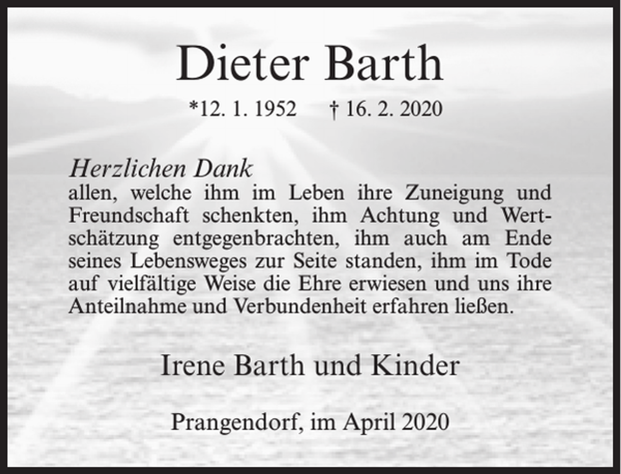 <p>Dieter Barth<br />*12. 1. 1952</p><p>† 16. 2. 2020</p><p>Herzlichen Dank</p><p>allen, welche ihm im Leben ihre Zuneigung und<br />Freundschaft schenkten, ihm Achtung und Wertschätzung entgegenbrachten, ihm auch am Ende<br />seines Lebensweges zur Seite standen, ihm im Tode<br />auf vielfältige Weise die Ehre erwiesen und uns ihre<br />Anteilnahme und Verbundenheit erfahren ließen.</p><p>Irene Barth und Kinder<br />Prangendorf, im April 2020</p>