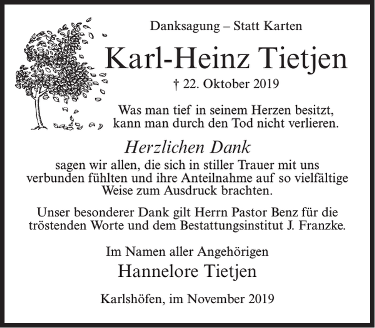 <p>Danksagung – Statt Karten</p><p>Karl-Heinz Tietjen<br />† 22. Oktober 2019<br />Was man tief in seinem Herzen besitzt,<br />kann man durch den Tod nicht verlieren.</p><p>Herzlichen Dank</p><p>sagen wir allen, die sich in stiller Trauer mit uns<br />verbunden fühlten und ihre Anteilnahme auf so vielfältige<br />Weise zum Ausdruck brachten.<br />Unser besonderer Dank gilt Herrn Pastor Benz für die<br />tröstenden Worte und dem Bestattungsinstitut J. Franzke.<br />Im Namen aller Angehörigen</p><p>Hannelore Tietjen<br />Karlshöfen, im November 2019</p>