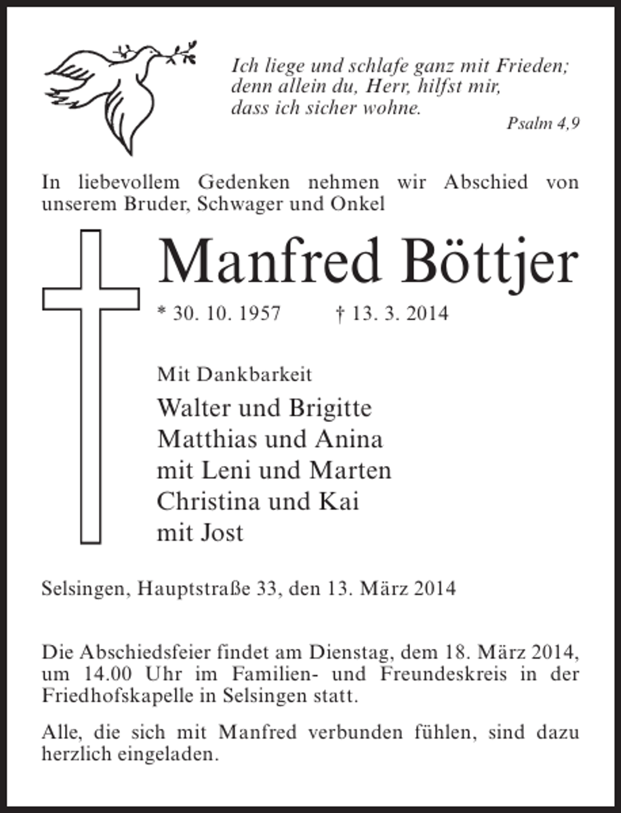 <p>Ich liege und schlafe ganz mit Frieden;<br />denn allein du, Herr, hilfst mir,<br />dass ich sicher wohne.</p><p>Psalm 4,9</p><p>In liebevollem Gedenken nehmen wir Abschied von<br />unserem Bruder, Schwager und Onkel</p><p>Manfred Böttjer<br />* 30. 10. 1957 † 13. 3. 2014<br />Mit Dankbarkeit</p><p>Walter und Brigitte<br />Matthias und Anina<br />mit Leni und Marten<br />Christina und Kai<br />mit Jost<br />Selsingen, Hauptstraße 33, den 13. März 2014<br />Die Abschiedsfeier findet am Dienstag, dem 18. März 2014,<br />um 14.00 Uhr im Familien- und Freundeskreis in der<br />Friedhofskapelle in Selsingen statt.<br />Alle, die sich mit Manfred verbunden fühlen, sind dazu<br />herzlich eingeladen.</p>