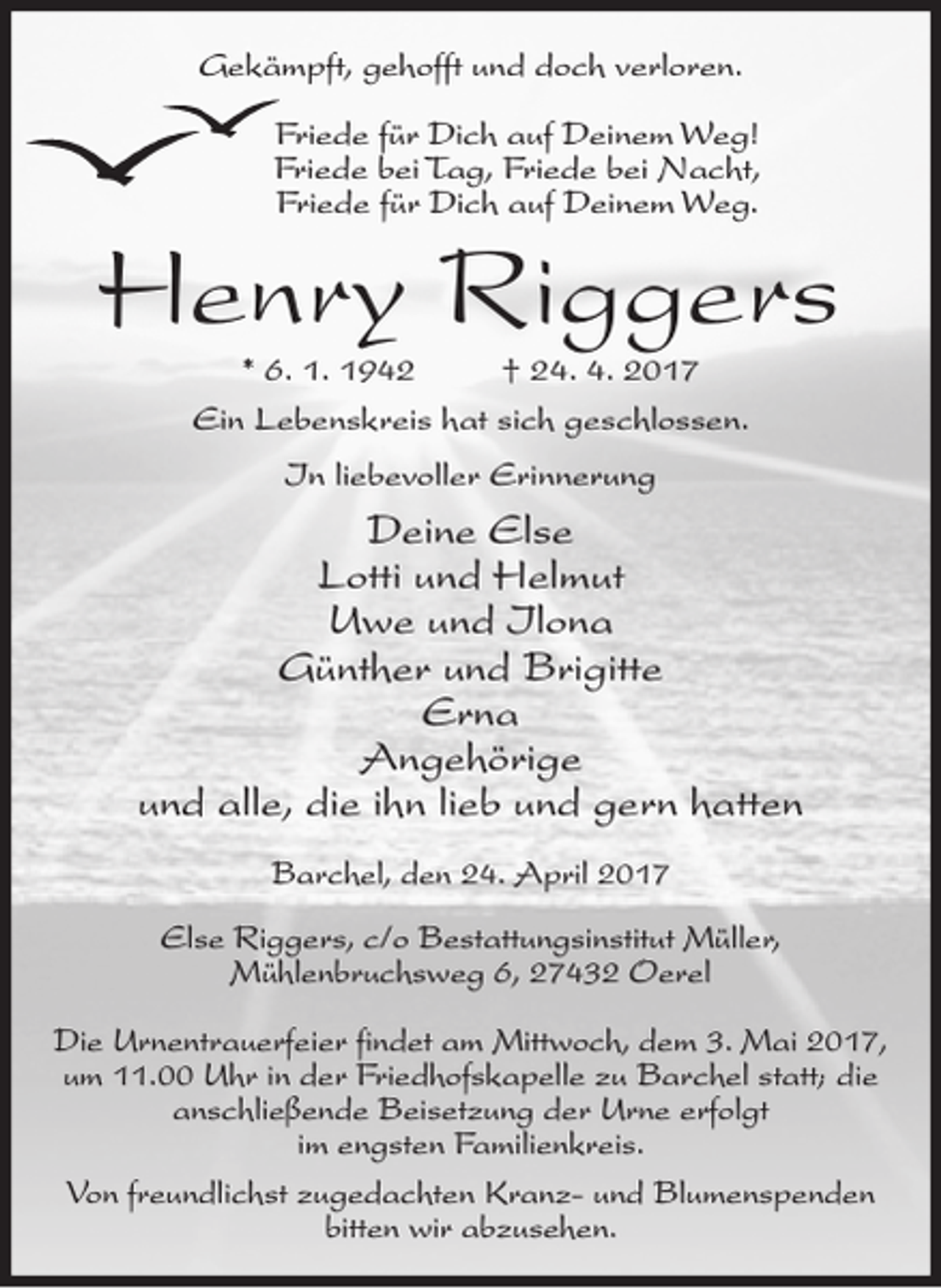 <p>Gekämpft, gehofft und doch verloren.<br />Friede für Dich auf Deinem Weg!<br />Friede bei Tag, Friede bei Nacht,<br />Friede für Dich auf Deinem Weg.</p><p>Henry Riggers<br />* 6. 1. 1942<br />† 24. 4. 2017<br />Ein Lebenskreis hat sich geschlossen.<br />In liebevoller Erinnerung</p><p>Deine Else<br />Lotti und Helmut<br />Uwe und Ilona<br />Günther und Brigitte<br />Erna<br />Angehörige<br />und alle, die ihn lieb und gern hatten<br />Barchel, den 24. April 2017<br />Else Riggers, c/o Bestattungsinstitut Müller,<br />Mühlenbruchsweg 6, 27432 Oerel<br />Die Urnentrauerfeier findet am Mittwoch, dem 3. Mai 2017,<br />um 11.00 Uhr in der Friedhofskapelle zu Barchel statt; die<br />anschließende Beisetzung der Urne erfolgt<br />im engsten Familienkreis.<br />Von freundlichst zugedachten Kranz- und Blumenspenden<br />bitten wir abzusehen.</p>