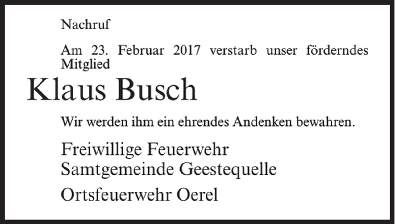 <p>Nachruf<br />Am 23. Februar 2017 verstarb unser förderndes<br />Mitglied</p><p>Klaus Busch</p><p>Wir werden ihm ein ehrendes Andenken bewahren.</p><p>Freiwillige Feuerwehr<br />Samtgemeinde Geestequelle<br />Ortsfeuerwehr Oerel</p>