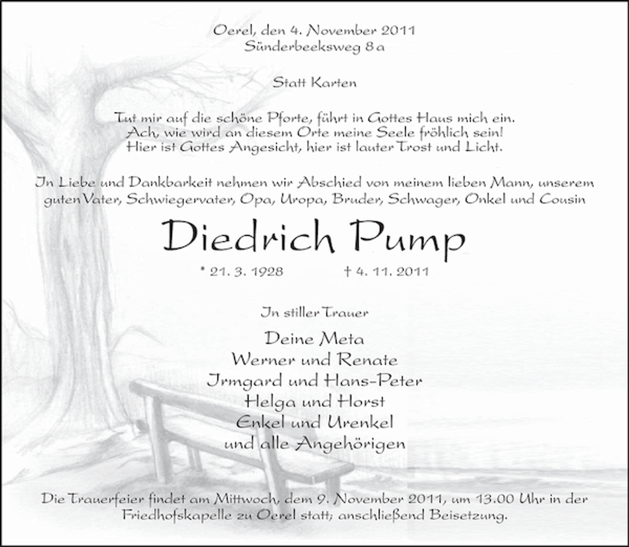 <p>Oerel, den 4. November 2011<br />Sünderbeeksweg 8 a<br />Statt Karten<br />Tut mir auf die schöne Pforte, führt in Gottes Haus mich ein.<br />Ach, wie wird an diesem Orte meine Seele fröhlich sein!<br />Hier ist Gottes Angesicht, hier ist lauter Trost und Licht.<br />In Liebe und Dankbarkeit nehmen wir Abschied von meinem lieben Mann, unserem<br />guten Vater, Schwiegervater, Opa, Uropa, Bruder, Schwager, Onkel und Cousin</p><p>Diedrich Pump<br />* 21. 3. 1928</p><p>† 4. 11. 2011</p><p>In stiller Trauer</p><p>Deine Meta<br />Werner und Renate<br />Irmgard und Hans-Peter<br />Helga und Horst<br />Enkel und Urenkel<br />und alle Angehörigen<br />Die Trauerfeier findet am Mittwoch, dem 9. November 2011, um 13.00 Uhr in der<br />Friedhofskapelle zu Oerel statt; anschließend Beisetzung.</p>