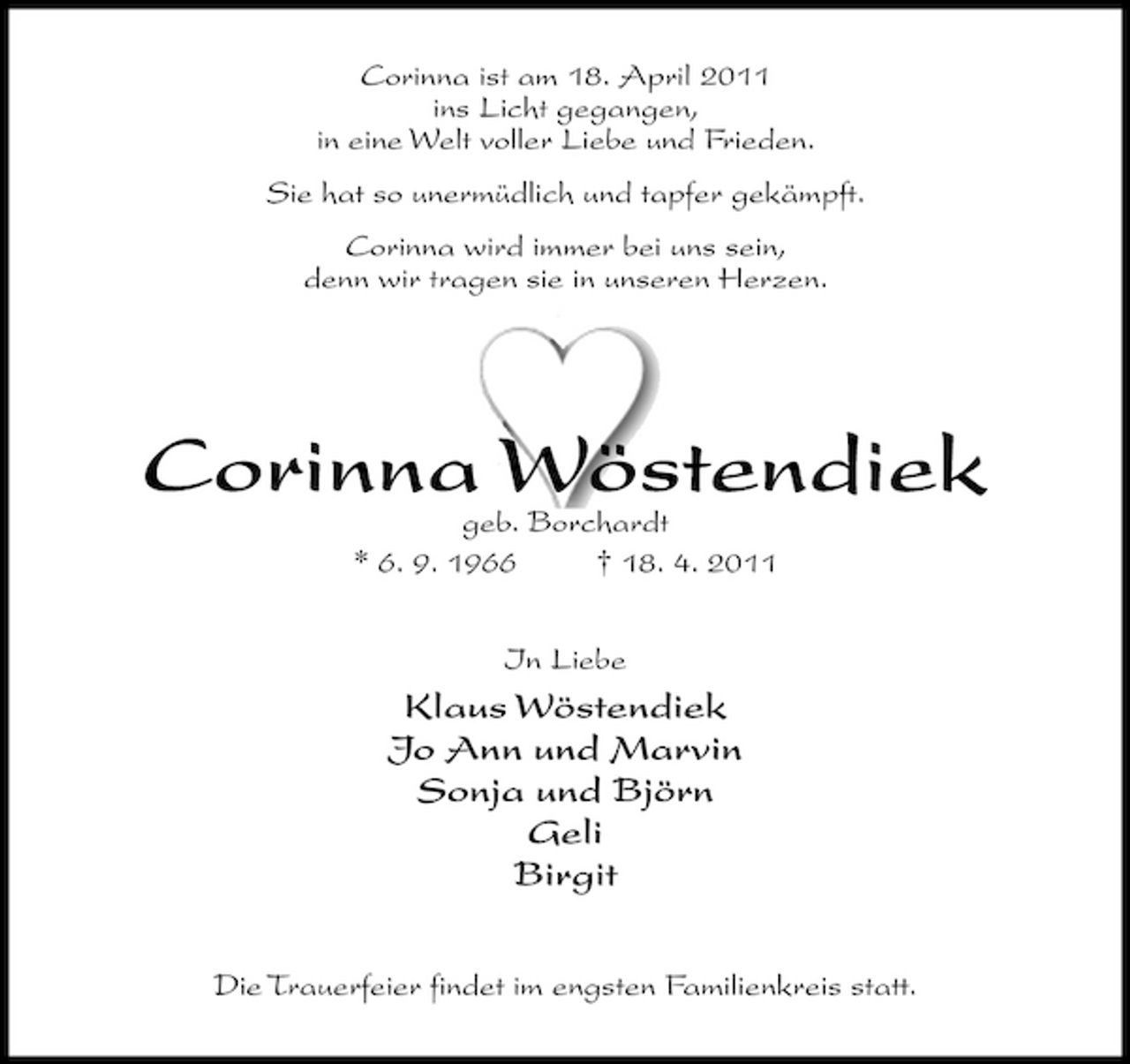 <p>Corinna ist am 18. April 2011 ins Licht gegangen, in eine Welt voller Liebe und Frieden. Sie hat so unermüdlich und tapfer gekämpft. Corinna wird immer bei uns sein, denn wir tragen sie in unseren Herzen.</p><p>Corinna Wöstendiek<br />geb. Borchardt * 6. 9. 1966 † 18. 4. 2011 In Liebe</p><p>Klaus Wöstendiek Jo Ann und Marvin Sonja und Björn Geli Birgit<br />Die Trauerfeier findet im engsten Familienkreis statt.</p>
