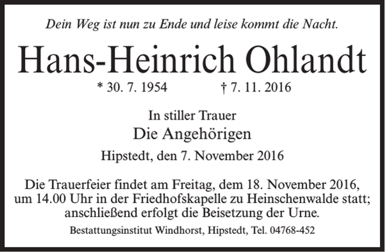 <p>Dein Weg ist nun zu Ende und leise kommt die Nacht.</p>
<p>Hans-Heinrich Ohlandt<br />* 30. 7. 1954</p>
<p>† 7. 11. 2016</p>
<p>In stiller Trauer</p>
<p>Die Angehörigen<br />Hipstedt, den 7. November 2016<br />Die Trauerfeier findet am Freitag, dem 18. November 2016,<br />um 14.00 Uhr in der Friedhofskapelle zu Heinschenwalde statt;<br />anschließend erfolgt die Beisetzung der Urne.<br />Bestattungsinstitut Windhorst, Hipstedt, Tel. 04768-452</p>