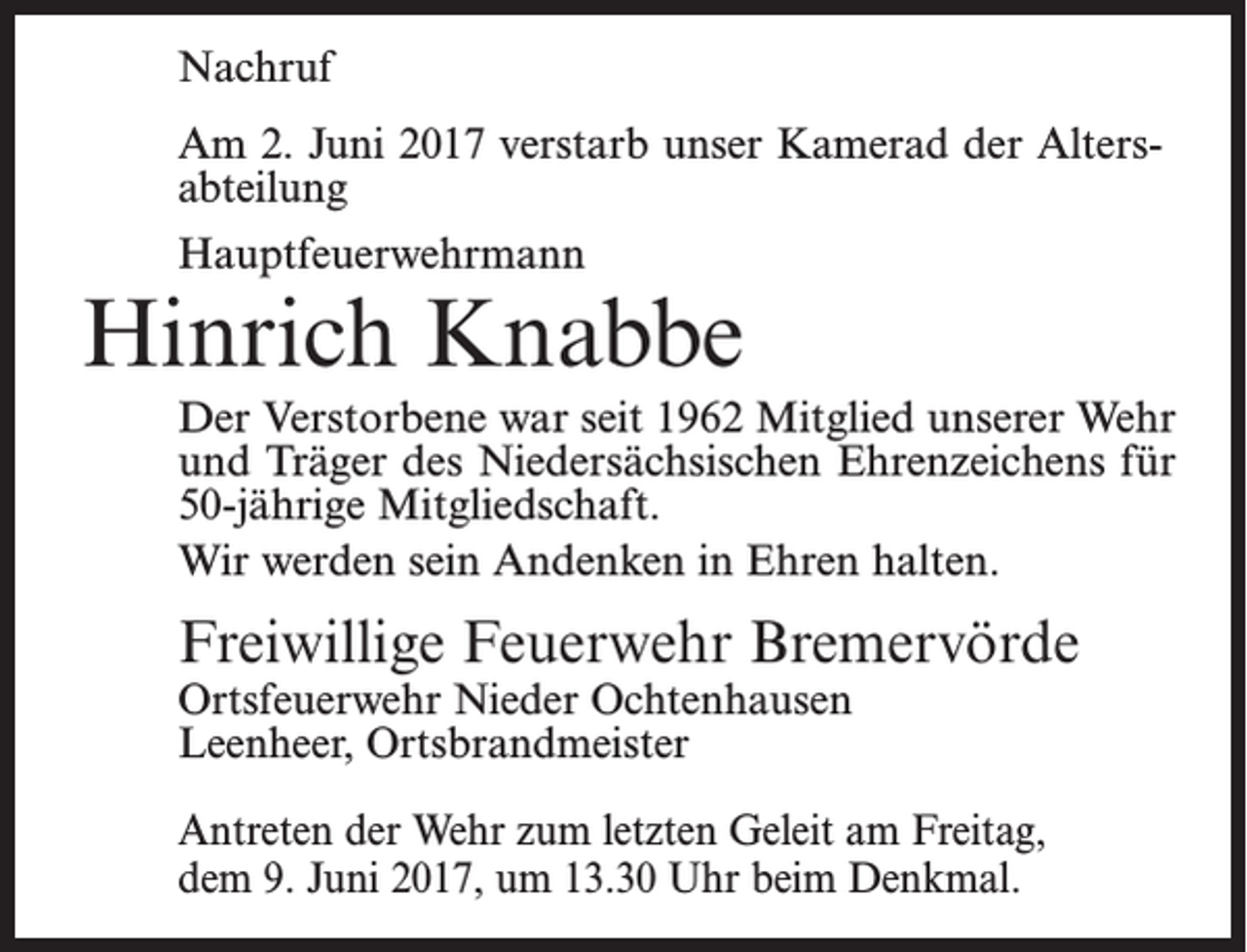 <p>Nachruf<br />Am 2. Juni 2017 verstarb unser Kamerad der Altersabteilung<br />Hauptfeuerwehrmann</p><p>Hinrich Knabbe<br />Der Verstorbene war seit 1962 Mitglied unserer Wehr<br />und Träger des Niedersächsischen Ehrenzeichens für<br />50-jährige Mitgliedschaft.<br />Wir werden sein Andenken in Ehren halten.</p><p>Freiwillige Feuerwehr Bremervörde<br />Ortsfeuerwehr Nieder Ochtenhausen<br />Leenheer, Ortsbrandmeister</p><p>Antreten der Wehr zum letzten Geleit am Freitag,<br />dem 9. Juni 2017, um 13.30 Uhr beim Denkmal.</p>