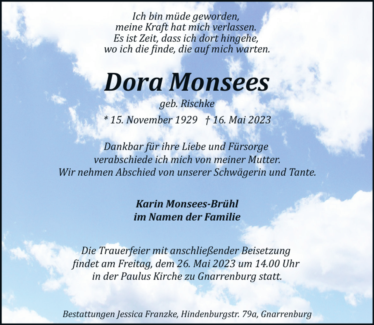 <p>Ich bin müde geworden,<br />meine Kraft hat mich verlassen.<br />Es ist Zeit, dass ich dort hingehe,<br />wo ich die �inde, die auf mich warten.</p><p>Dora Monsees<br />geb. Rischke</p><p>* 15. November 1929 † 16. Mai 2023<br />Dankbar für ihre Liebe und Fürsorge<br />verabschiede ich mich von meiner Mutter.<br />Wir nehmen Abschied von unserer Schwägerin und Tante.<br />Karin Monsees-Brühl<br />im Namen der Familie<br />Die Trauerfeier mit anschließender Beisetzung<br />�indet am Freitag, dem 26. Mai 2023 um 14.00 Uhr<br />in der Paulus Kirche zu Gnarrenburg statt.<br />Bestattungen Jessica Franzke, Hindenburgstr. 79a, Gnarrenburg</p>