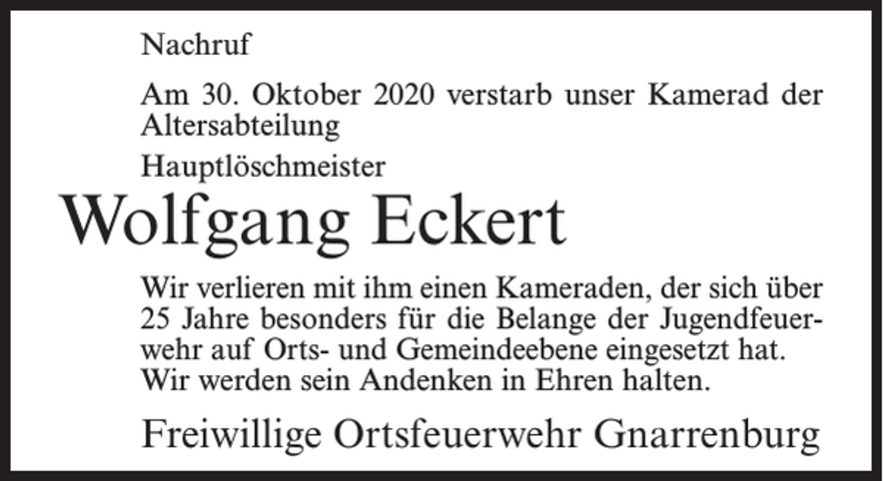 <p>Nachruf<br />Am 30. Oktober 2020 verstarb unser Kamerad der<br />Altersabteilung<br />Hauptlöschmeister</p><p>Wolfgang Eckert</p><p>Wir verlieren mit ihm einen Kameraden, der sich über<br />25 Jahre besonders für die Belange der Jugendfeuerwehr auf Orts- und Gemeindeebene eingesetzt hat.<br />Wir werden sein Andenken in Ehren halten.</p><p>Freiwillige Ortsfeuerwehr Gnarrenburg</p>