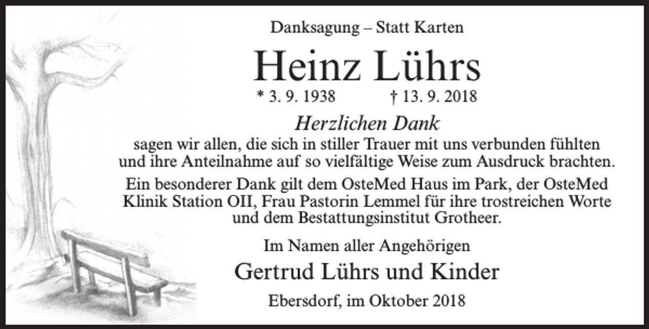 <p>Danksagung – Statt Karten</p><p>Heinz Lührs<br />* 3. 9. 1938</p><p>† 13. 9. 2018</p><p>Herzlichen Dank</p><p>sagen wir allen, die sich in stiller Trauer mit uns verbunden fühlten<br />und ihre Anteilnahme auf so vielfältige Weise zum Ausdruck brachten.<br />Ein besonderer Dank gilt dem OsteMed Haus im Park, der OsteMed<br />Klinik Station OII, Frau Pastorin Lemmel für ihre trostreichen Worte<br />und dem Bestattungsinstitut Grotheer.<br />Im Namen aller Angehörigen</p><p>Gertrud Lührs und Kinder<br />Ebersdorf, im Oktober 2018</p>