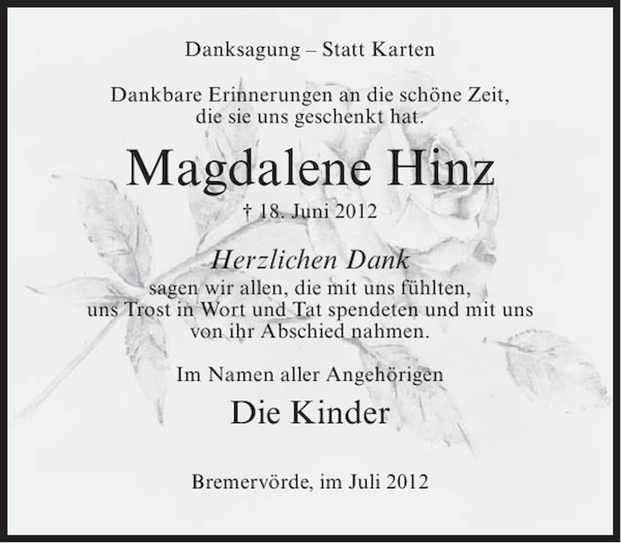 <p>Danksagung – Statt Karten<br />Dankbare Erinnerungen an die schöne Zeit,<br />die sie uns geschenkt hat.</p><p>Magdalene Hinz<br />† 18. Juni 2012</p><p>Herzlichen Dank<br />sagen wir allen, die mit uns fühlten,<br />uns Trost in Wort und Tat spendeten und mit uns<br />von ihr Abschied nahmen.<br />Im Namen aller Angehörigen</p><p>Die Kinder<br />Bremervörde, im Juli 2012</p>